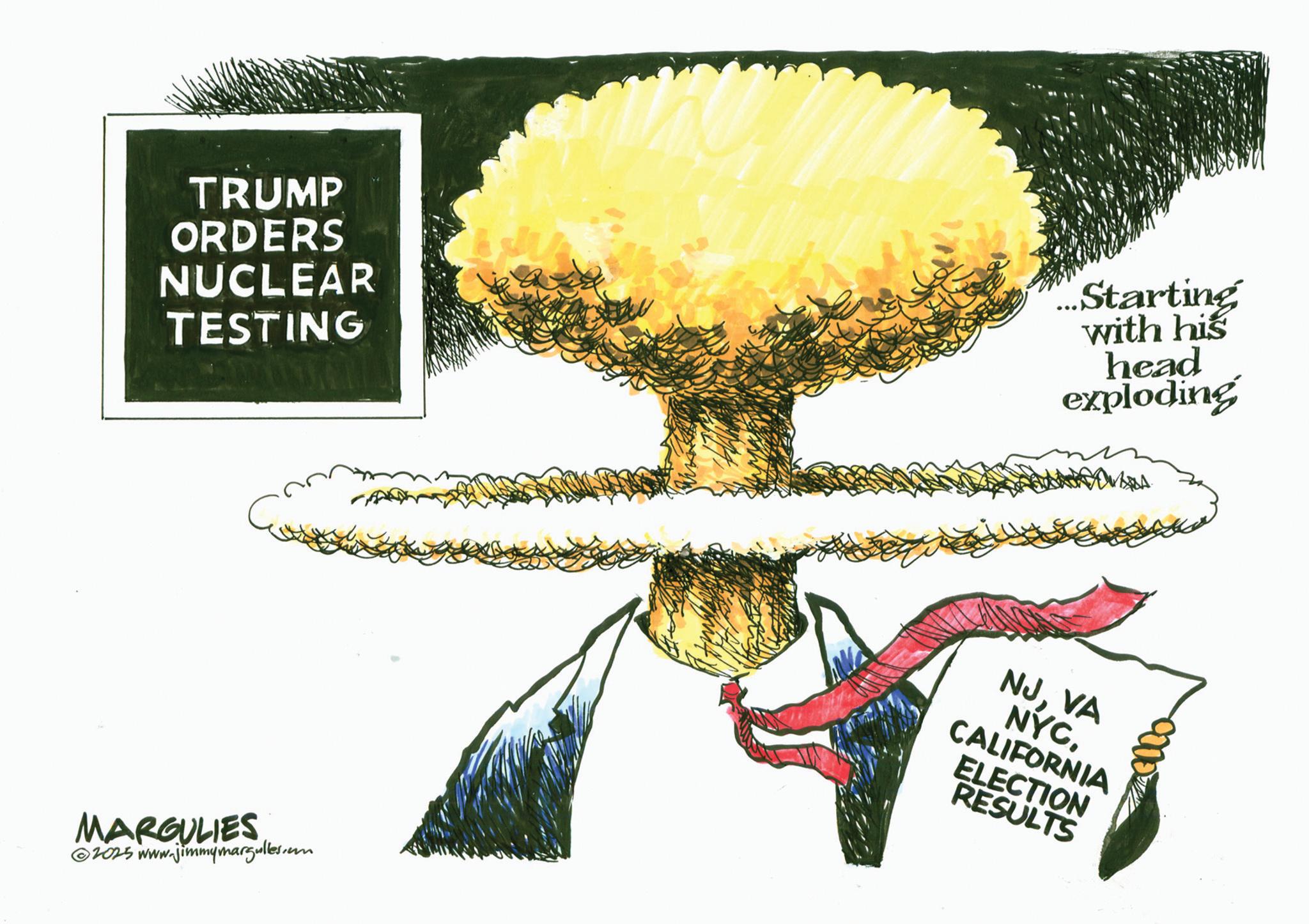 Photo caption OCR: TRUMP ORDERS NUCLEAR TESTING ...Starting with his head exploding MARGULIES 2025 www.jimmymargulles.com NJVA NYC. CALIFORNIA ELECTION RESULTS TRUMP ORDERS NUCLEAR TESTING ... Starting with his head exploding MARGULIES 2025 www.jimmymargulles.com NJVA NYC . CALIFORNIA ELECTION RESULTS