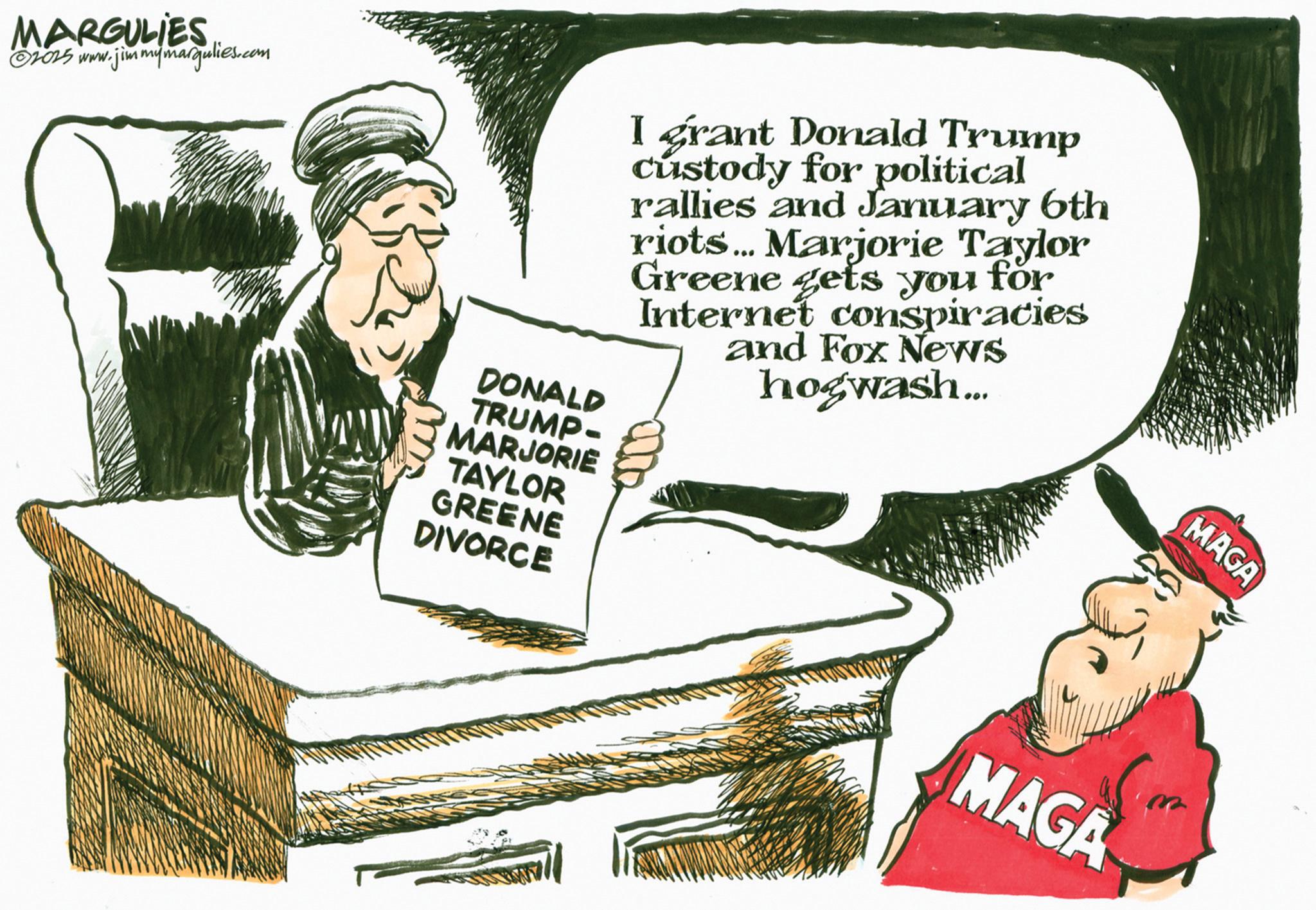 Publication OCR: MARGULIES ©2015 www.jimmymargulies.com DONALD TRUMP- MARJORIE TAYLOR I grant Donald Trump custody for political rallies and January 6th riots... Marjorie Taylor Greene gets you for Internet conspiracies and Fox News hogwash... GREENE DIVORCE MAGA MAGA MARGULIES © 2015 www.jimmymargulies.com DONALD TRUMP- MARJORIE TAYLOR I grant Donald Trump custody for political rallies and January 6th riots ... Marjorie Taylor Greene gets you for Internet conspiracies and Fox News hogwash ... GREENE DIVORCE MAGA MAGA