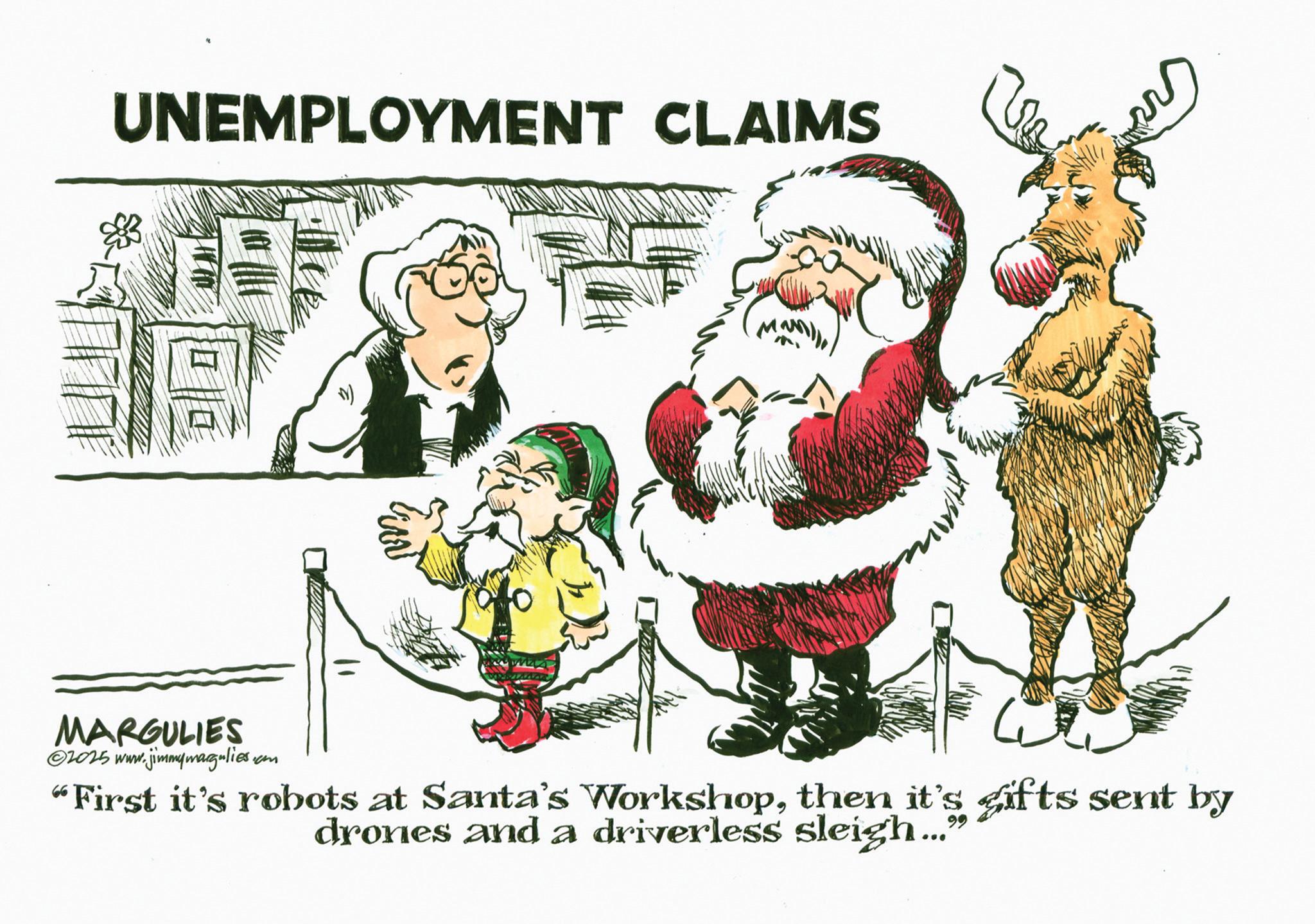 Christmas Day OCR: UNEMPLOYMENT CLAIMS MARGULIES ©2025 www.jimmymargulies.com "First it's robots at Santa's Workshopthen it's gifts sent by drones and a driverless sleigh... 99 UNEMPLOYMENT CLAIMS MARGULIES © 2025 www.jimmymargulies.com " First it's robots at Santa's Workshopthen it's gifts sent by drones and a driverless sleigh ... 99