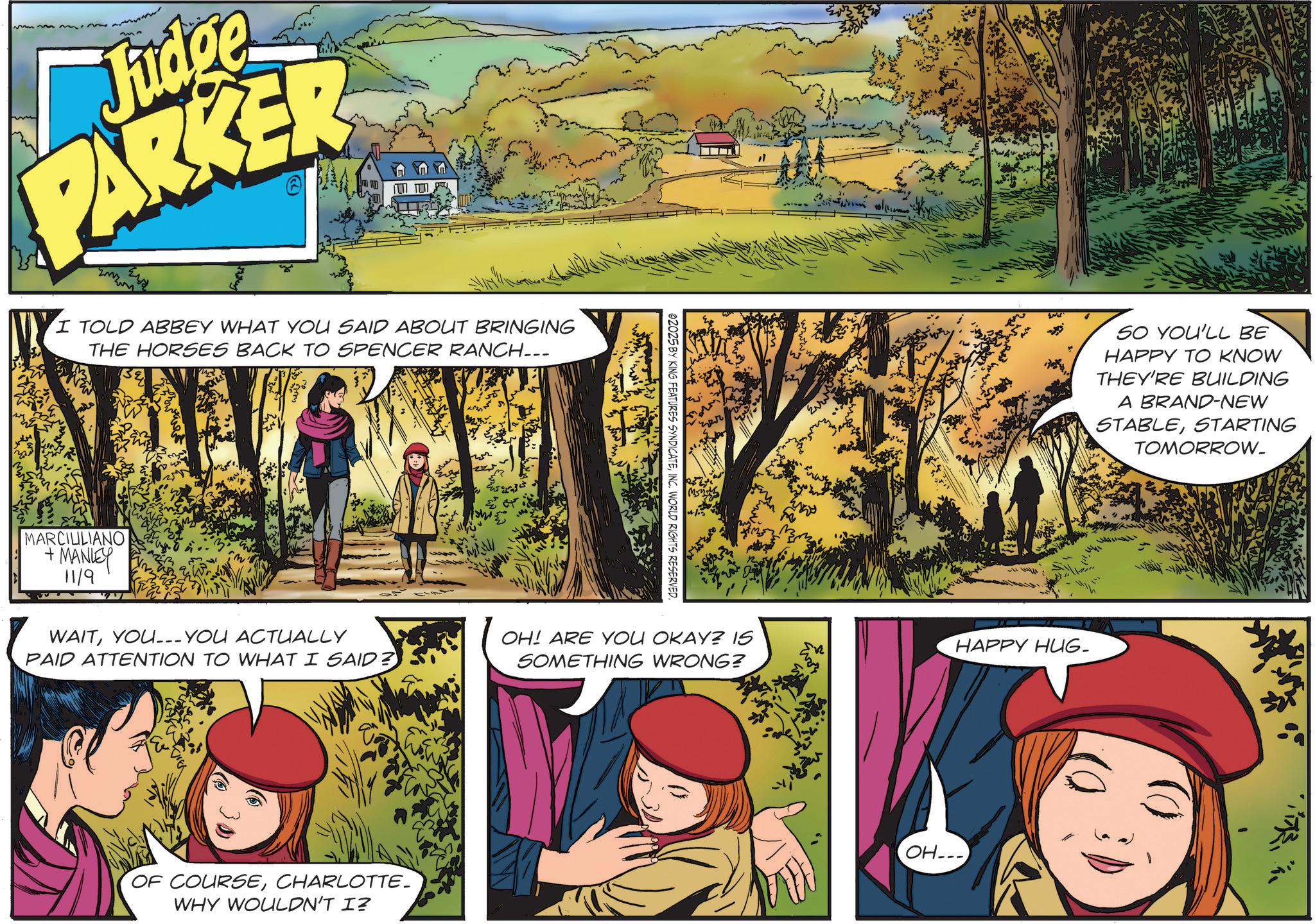 Fictional character OCR: Judge PARKER I TOLD ABBEY WHAT YOU SAID ABOUT BRINGING THE HORSES BACK TO SPENCER RANCH... MARCIULIANO + MANLEY 11/9 WAITYOU___ YOU ACTUALLY 02025 BY KING FEATURES SYNDICATEINC. WORLD RIGHTS RESERVED. PAID ATTENTION TO WHAT I SAID? OH! ARE YOU OKAY? IS SOMETHING WRONG? OF COURSECHARLOTTE- WHY WOULDN'T I? A SO YOU'LL BE HAPPY TO KNOW THEY'RE BUILDING A BRAND-NEW STABLESTARTING TOMORROW. HAPPY HUG- OH--- Judge PARKER I TOLD ABBEY WHAT YOU SAID ABOUT BRINGING THE HORSES BACK TO SPENCER RANCH ... MARCIULIANO + MANLEY 11/9 WAITYOU___ YOU ACTUALLY 02025 BY KING FEATURES SYNDICATEINC . WORLD RIGHTS RESERVED . PAID ATTENTION TO WHAT I SAID ? OH ! ARE YOU OKAY ? IS SOMETHING WRONG ? OF COURSECHARLOTTE- WHY WOULDN'T I ? A SO YOU'LL BE HAPPY TO KNOW THEY'RE BUILDING A BRAND - NEW STABLESTARTING TOMORROW . HAPPY HUG- OH ---