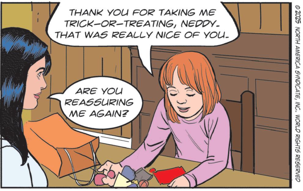 Comics OCR: THANK YOU FOR TAKING ME TRICK-OR-TREATINGNEDDY- THAT WAS REALLY NICE OF YOU. ARE YOU REASSURING ME AGAIN? © 2025 NORTH AMERICA SYNDICATEINC. WORLD RIGHTS RESERVED THANK YOU FOR TAKING ME TRICK - OR - TREATINGNEDDY- THAT WAS REALLY NICE OF YOU . ARE YOU REASSURING ME AGAIN ? © 2025 NORTH AMERICA SYNDICATEINC . WORLD RIGHTS RESERVED