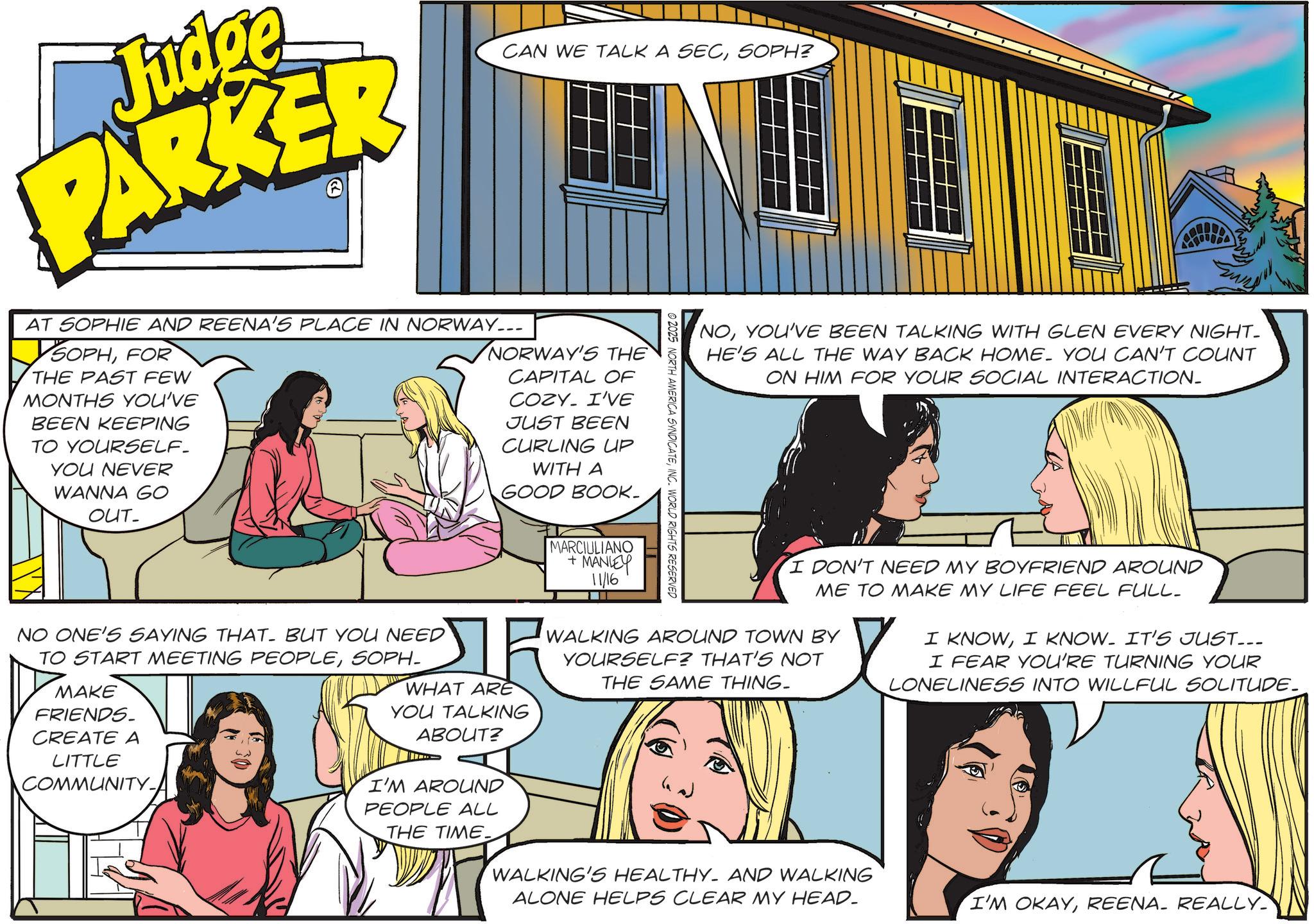 Animated cartoon OCR: Judge PARKER AT SOPHIE AND REENA'S PLACE IN NORWAY... SOPHFOR THE PAST FEW MONTHS YOU'VE BEEN KEEPING TO YOURSELF. YOU NEVER WANNA GO OUT- CAN WE TALK A SECSOPH? NORWAY'S THE CAPITAL OF COZY I'VE JUST BEEN CURLING UP WITH A GOOD BOOK- © 2025 NORTH AMERICA SYNDICATEINC. WORLD RIGHTS RESERVED NOYOU'VE BEEN TALKING WITH GLEN EVERY NIGHT- HE'S ALL THE WAY BACK HOME. YOU CAN'T COUNT ON HIM FOR YOUR SOCIAL INTERACTION_ NO ONE'S SAYING THAT. BUT YOU NEED TO START MEETING PEOPLESOPH- MAKE FRIENDS. CREATE A LITTLE COMMUNITY- WHAT ARE YOU TALKING ABOUT? I'M AROUND PEOPLE ALL THE TIME. MARCIULIANO + MANLEY 11/16 I DON'T NEED MY BOYFRIEND AROUND ME TO MAKE MY LIFE FEEL FULL_ WALKING AROUND TOWN BY YOURSELF? THAT'S NOT THE SAME THING. WALKING'S HEALTHY- AND WALKING ALONE HELPS CLEAR MY HEAD. I KNOWI KNOW. IT'S JUST... I FEAR YOU'RE TURNING YOUR LONELINESS INTO WILLFUL SOLITUDE. I'M OKAYREENA_ REALLY Judge PARKER AT SOPHIE AND REENA'S PLACE IN NORWAY ... SOPHFOR THE PAST FEW MONTHS YOU'VE BEEN KEEPING TO YOURSELF . YOU NEVER WANNA GO OUT- CAN WE TALK A SECSOPH ? NORWAY'S THE CAPITAL OF COZY I'VE JUST BEEN CURLING UP WITH A GOOD BOOK- © 2025 NORTH AMERICA SYNDICATEINC . WORLD RIGHTS RESERVED NOYOU'VE BEEN TALKING WITH GLEN EVERY NIGHT- HE'S ALL THE WAY BACK HOME . YOU CAN'T COUNT ON HIM FOR YOUR SOCIAL INTERACTION_ NO ONE'S SAYING THAT . BUT YOU NEED TO START MEETING PEOPLESOPH- MAKE FRIENDS . CREATE A LITTLE COMMUNITY- WHAT ARE YOU TALKING ABOUT ? I'M AROUND PEOPLE ALL THE TIME . MARCIULIANO + MANLEY 11/16 I DON'T NEED MY BOYFRIEND AROUND ME TO MAKE MY LIFE FEEL FULL_ WALKING AROUND TOWN BY YOURSELF ? THAT'S NOT THE SAME THING . WALKING'S HEALTHY- AND WALKING ALONE HELPS CLEAR MY HEAD . I KNOWI KNOW . IT'S JUST ... I FEAR YOU'RE TURNING YOUR LONELINESS INTO WILLFUL SOLITUDE . I'M OKAYREENA_ REALLY