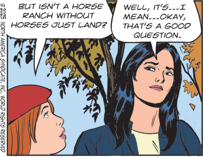 Fictional character OCR: BUT ISN'T A HORSE RANCH WITHOUT HORSES JUST LAND? WELLIT'S...I MEAN...OKAYTHAT'S A GOOD QUESTION_ © 2025 NORTH AMERICA SYNDICATEINC. WORLD RIGHTS RESERVED ?? BUT ISN'T A HORSE RANCH WITHOUT HORSES JUST LAND ? WELLIT'S ... I MEAN ... OKAYTHAT'S A GOOD QUESTION_ © 2025 NORTH AMERICA SYNDICATEINC . WORLD RIGHTS RESERVED ??