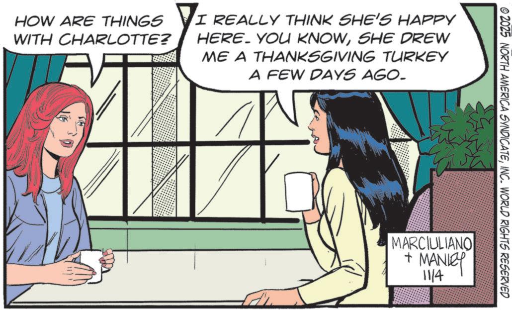 Graphics OCR: HOW ARE THINGS WITH CHARLOTTE? I REALLY THINK SHE'S HAPPY HERE. YOU KNOWSHE DREW ME A THANKSGIVING TURKEY A FEW DAYS AGO. © 2025 NORTH AMERICA SYNDICATEINC. WORLD RIGHTS RESERVED MARCIULIANO + MANLEY 1114 HOW ARE THINGS WITH CHARLOTTE ? I REALLY THINK SHE'S HAPPY HERE . YOU KNOWSHE DREW ME A THANKSGIVING TURKEY A FEW DAYS AGO . © 2025 NORTH AMERICA SYNDICATEINC . WORLD RIGHTS RESERVED MARCIULIANO + MANLEY 1114