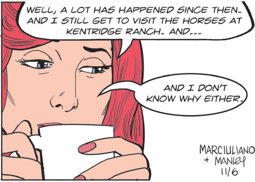 Fiction OCR: WELLA LOT HAS HAPPENED SINCE THEN- AND I STILL GET TO VISIT THE HORSES AT KENTRIDGE RANCH. AND….. AND I DON'T KNOW WHY EITHER. MARCIULIANO + MANLEY 11/6 WELLA LOT HAS HAPPENED SINCE THEN- AND I STILL GET TO VISIT THE HORSES AT KENTRIDGE RANCH . AND … .. AND I DON'T KNOW WHY EITHER . MARCIULIANO + MANLEY 11/6