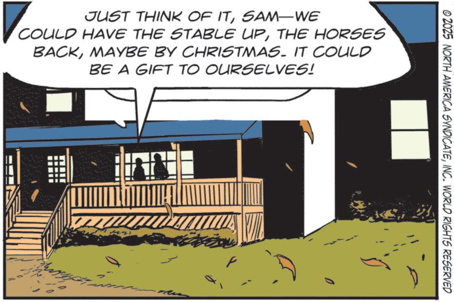 Fiction OCR: JUST THINK OF ITSAM-WE COULD HAVE THE STABLE UPTHE HORSES BACKMAYBE BY CHRISTMAS. IT COULD BE A GIFT TO OURSELVES! F © 2025 NORTH AMERICA SYNDICATEINC. WORLD RIGHTS RESERVED JUST THINK OF ITSAM - WE COULD HAVE THE STABLE UPTHE HORSES BACKMAYBE BY CHRISTMAS . IT COULD BE A GIFT TO OURSELVES ! F © 2025 NORTH AMERICA SYNDICATEINC . WORLD RIGHTS RESERVED