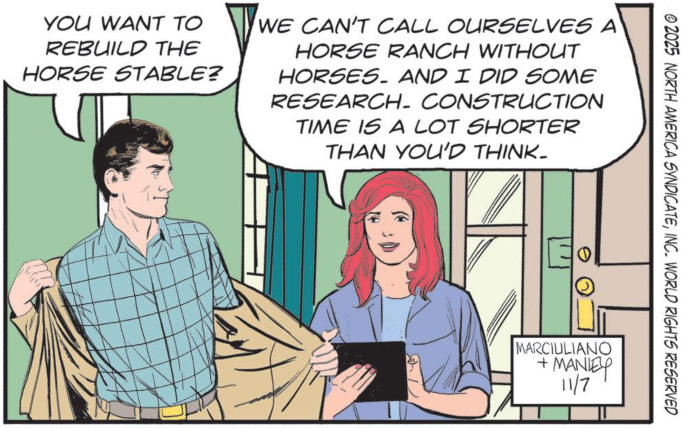Moustache OCR: YOU WANT TO REBUILD THE HORSE STABLE? WE CAN'T CALL OURSELVES A HORSE RANCH WITHOUT HORSES. AND I DID SOME RESEARCH- CONSTRUCTION TIME IS A LOT SHORTER THAN YOU'D THINK- © 2025 NORTH AMERICA SYNDICATEINC. WORLD RIGHTS RESERVED 0 MARCIULIANO + MANLEY 11/7 YOU WANT TO REBUILD THE HORSE STABLE ? WE CAN'T CALL OURSELVES A HORSE RANCH WITHOUT HORSES . AND I DID SOME RESEARCH- CONSTRUCTION TIME IS A LOT SHORTER THAN YOU'D THINK- © 2025 NORTH AMERICA SYNDICATEINC . WORLD RIGHTS RESERVED 0 MARCIULIANO + MANLEY 11/7