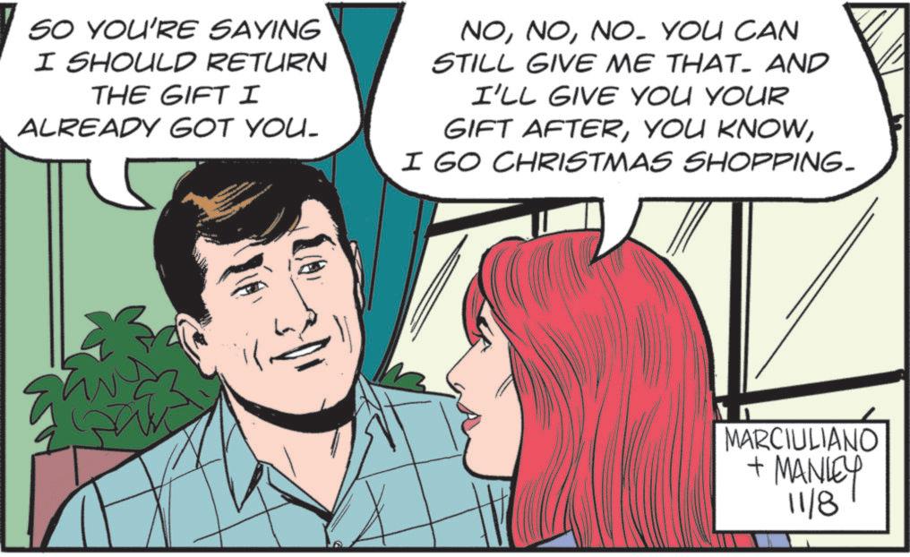 Animated cartoon OCR: SO YOU'RE SAYING I SHOULD RETURN THE GIFT I ALREADY GOT YOU. NONO. YOU CAN STILL GIVE ME THAT. AND I'LL GIVE YOU YOUR GIFT AFTERI GO CHRISTMAS SHOPPING. MARCIULIANO + MANLEY 11/8 ULIANÓ SO YOU'RE SAYING I SHOULD RETURN THE GIFT I ALREADY GOT YOU . NONO . YOU CAN STILL GIVE ME THAT . AND I'LL GIVE YOU YOUR GIFT AFTERYOU KNOWI GO CHRISTMAS SHOPPING . MARCIULIANO + MANLEY 11/8 ULIANÓ