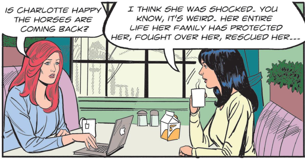 Animated cartoon OCR: IS CHARLOTTE HAPPY THE HORSES ARE COMING BACK? I THINK SHE WAS SHOCKED. YOU KNOWIT'S WEIRD. HER ENTIRE LIFE HER FAMILY HAS PROTECTED HERRESCUED HER... IS CHARLOTTE HAPPY THE HORSES ARE COMING BACK ? I THINK SHE WAS SHOCKED . YOU KNOWIT'S WEIRD . HER ENTIRE LIFE HER FAMILY HAS PROTECTED HERFOUGHT OVER HERRESCUED HER ...