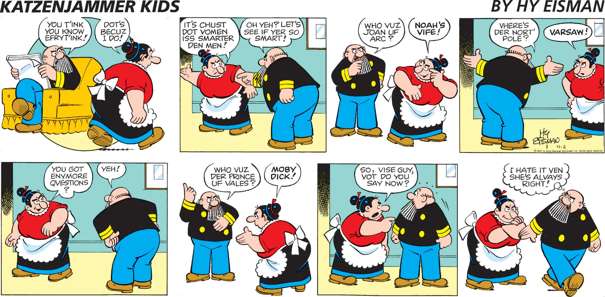 Happiness OCR: NOAH'S VIFE! BY HY EISMAN VHERE'S DER NORT' POLE? VARSAW! KATZENJAMMER KIDS YOU T'INK YOU KNOW EFRYTINK! DOT'S BECUZ I DO! IT'S CHUST DOT VOMEN ISS SMARTER DEN MEN! OH YEH? LET'S SEE IF YER SO SMART! WHO VUZ JOAN UF ARC? BORE YOU GOT ENYMORE QUESTIONS YEH! WHO VUZ DER PRINCE UF VALES? MOBY DICK! SOVOT DO YOU SAY NOW? ????? ? ?? EPSMAN 11-2 1997 by King Features SyndicateInc. World rights reserved. I HATE IT VEN SHE'S ALVAYS RIGHT! NOAH'S VIFE ! BY HY EISMAN VHERE'S DER NORT ' POLE ? VARSAW ! KATZENJAMMER KIDS YOU T'INK YOU KNOW EFRYTINK ! DOT'S BECUZ I DO ! IT'S CHUST DOT VOMEN ISS SMARTER DEN MEN ! OH YEH ? LET'S SEE IF YER SO SMART ! WHO VUZ JOAN UF ARC ? BORE YOU GOT ENYMORE QUESTIONS YEH ! WHO VUZ DER PRINCE UF VALES ? MOBY DICK ! SOVISE GUYVOT DO YOU SAY NOW ? ??? ?? ? ?? EPSMAN 11-2 1997 by King Features SyndicateInc. World rights reserved . I HATE IT VEN SHE'S ALVAYS RIGHT !