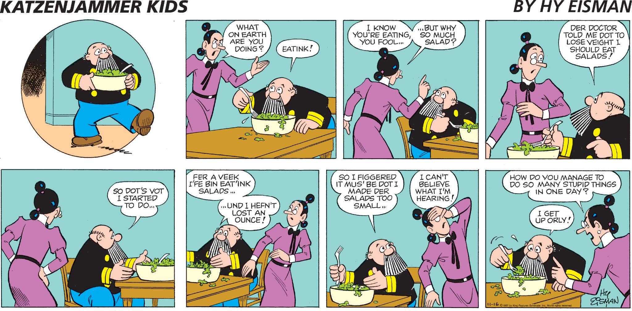 Comics OCR: KATZENJAMMER KIDS WHAT ON EARTH ARE YOU DOING? EATINK! I KNOW YOU'RE EATINGYOU FOOL... ...BUT WHY SO MUCH SALAD? BY HY EISMAN DER DOCTOR TOLD ME DOT TO LOSE VEIGHT I SHOULD EAT SALADS! SO DOT'S VOT I STARTED TO DO... FER A VEEK I'FE BIN EAT'INK SALADS... ...UND I HEFN'T LOST AN OUNCE! SO I FIGGERED IT MUS' BE DOT I MADE DER SALADS TOO SMALL... I CAN'T BELIEVE WHAT I'M HEARING! HOW DO YOU MANAGE TO DO SO MANY STUPID THINGS IN ONE DAY? I GET UP ORLY! 11-16 ©1997 by King Features SyndicateInc. World rights reserved Hy EOSMAN KATZENJAMMER KIDS WHAT ON EARTH ARE YOU DOING ? EATINK ! I KNOW YOU'RE EATINGYOU FOOL ... ... BUT WHY SO MUCH SALAD ? BY HY EISMAN DER DOCTOR TOLD ME DOT TO LOSE VEIGHT I SHOULD EAT SALADS ! SO DOT'S VOT I STARTED TO DO ... FER A VEEK I'FE BIN EAT'INK SALADS ... ... UND I HEFN'T LOST AN OUNCE ! SO I FIGGERED IT MUS ' BE DOT I MADE DER SALADS TOO SMALL ... I CAN'T BELIEVE WHAT I'M HEARING ! HOW DO YOU MANAGE TO DO SO MANY STUPID THINGS IN ONE DAY ? I GET UP ORLY ! 11-16 © 1997 by King Features SyndicateInc. World rights reserved Hy EOSMAN