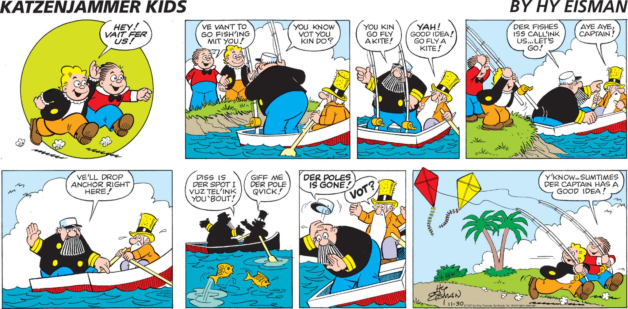 Animation OCR: KATZENJAMMER KIDS HEY! VAIT FER US! VE VANT TO GO FISH'ING MIT YOU! AA "A YOU KNOW VOT YOU KIN DO? YOU KIN GO FLY AKITE! m VE'LL DROP ANCHOR RIGHT HERE! DISS IS DER SPOTI VUZ TEL'INK YOU`BOUT! GIFF ME DER POLE QVICK! DER POLES VOT? IS GONE! YAH! GOOD IDEA! GO FLY A KITE! BY HY EISMAN DER FISHES ISS CALL'INK US... LET'S GO! AYE AYECAPTAIN! He EISMAN 111-301997 by King Features SyndicateInc. World rights reserved. Y'KNOW... SUMTIMES DER CAPTAIN HAS A GOOD IDEA! KATZENJAMMER KIDS HEY ! VAIT FER US ! VE VANT TO GO FISH'ING MIT YOU ! AA " A YOU KNOW VOT YOU KIN DO ? YOU KIN GO FLY AKITE ! m VE'LL DROP ANCHOR RIGHT HERE ! DISS IS DER SPOTI VUZ TEL'INK YOU`BOUT ! GIFF ME DER POLE QVICK ! DER POLES VOT ? IS GONE ! YAH ! GOOD IDEA ! GO FLY A KITE ! BY HY EISMAN DER FISHES ISS CALL'INK US ... LET'S GO ! AYE AYECAPTAIN ! He EISMAN 111-301997 by King Features SyndicateInc. World rights reserved . Y'KNOW ... SUMTIMES DER CAPTAIN HAS A GOOD IDEA !