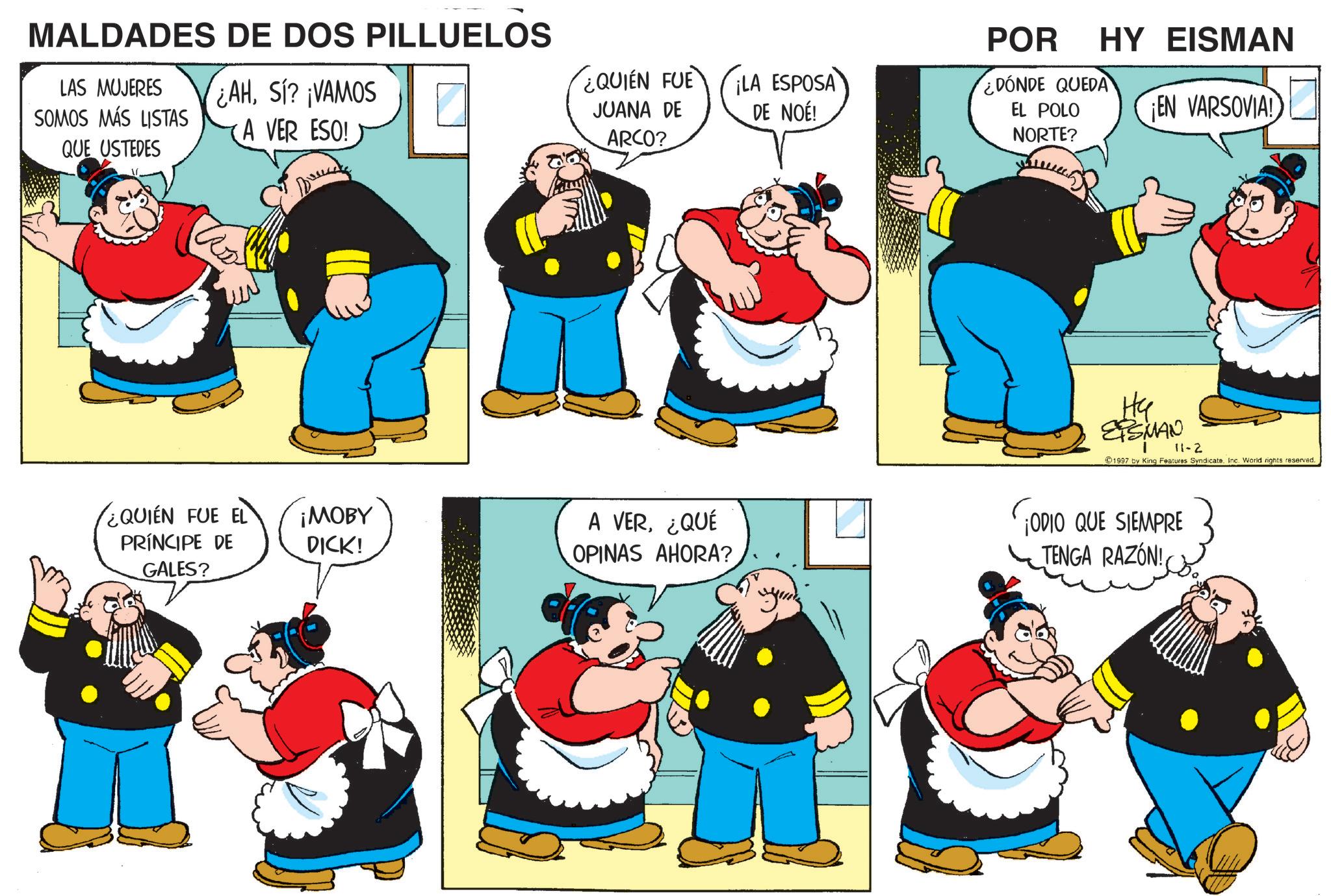 Publication OCR: MALDADES DE DOS PILLUELOS ¿AHSI? ¡VAMOS LAS MUJERES SOMOS MÁS LISTAS QUE USTEDES A VER ESO! ¿QUIEN FUE JUANA DE ¡LA ESPOSA DE NOÉ! ARCO? ¿QUIEN FUE EL PRÍNCIPE DE ¡MOBY DICK! A VER¿QUÉ OPINAS AHORA? GALES? y POR ¿DÓNDE QUEDA EL POLO NORTE? HY EISMAN ¡EN VARSOVIA! ?? ETSMAN 11-2 1997 by King Features Syndicate. Inc. World rights reserved. ¡ODIO QUE SIEMPRE TENGA RAZÓN! MALDADES DE DOS PILLUELOS ¿ AHSI ? ¡ VAMOS LAS MUJERES SOMOS MÁS LISTAS QUE USTEDES A VER ESO ! ¿ QUIEN FUE JUANA DE ¡ LA ESPOSA DE NOÉ ! ARCO ? ¿ QUIEN FUE EL PRÍNCIPE DE ¡ MOBY DICK ! A VER¿ QUÉ OPINAS AHORA ? GALES ? y POR ¿ DÓNDE QUEDA EL POLO NORTE ? HY EISMAN ¡ EN VARSOVIA ! ?? ETSMAN 11-2 1997 by King Features Syndicate . Inc. World rights reserved . ¡ ODIO QUE SIEMPRE TENGA RAZÓN !