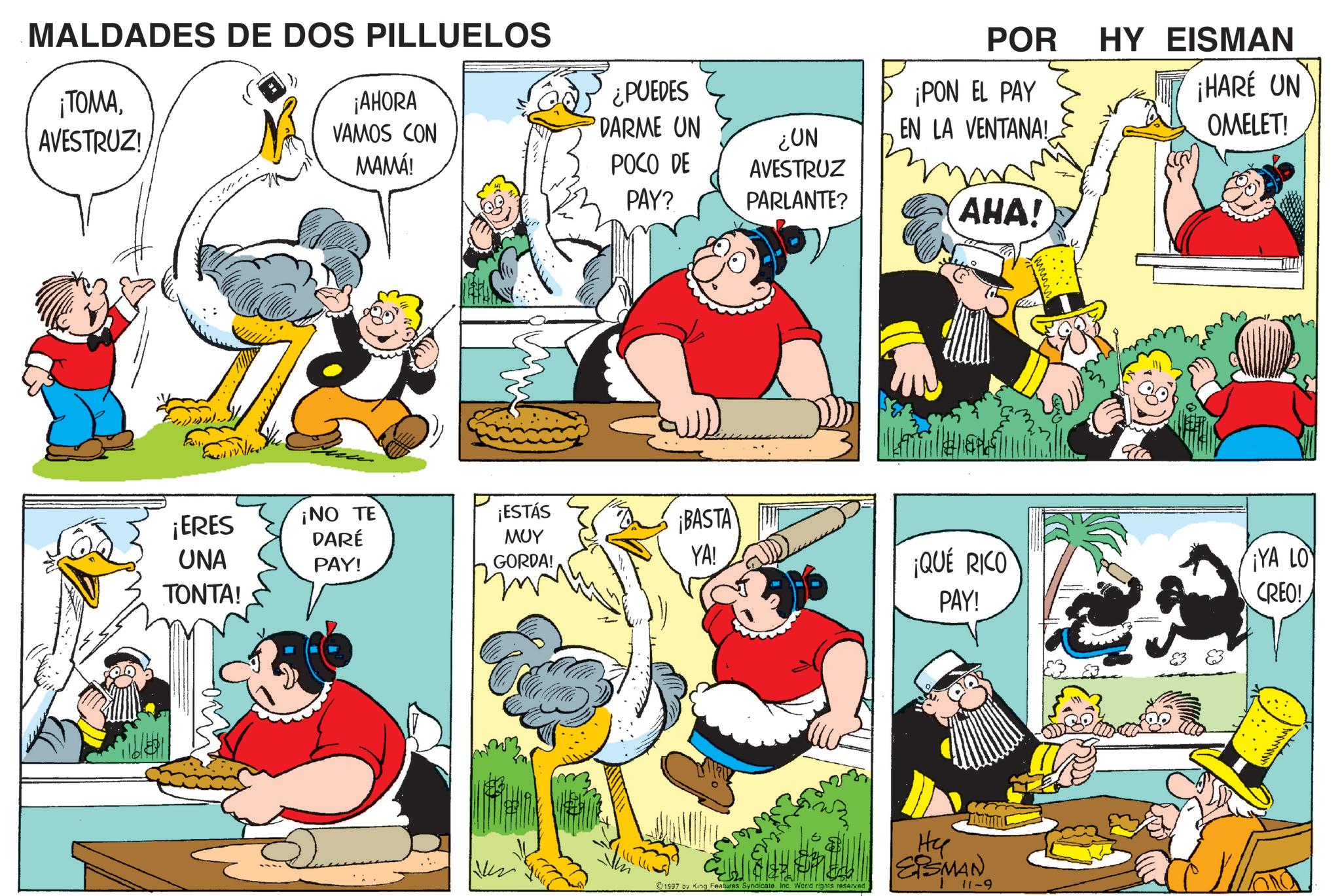 Conversation OCR: MALDADES DE DOS PILLUELOS ¡TOMAAVESTRUZ! ¡AHORA VAMOS CON MAMÁ! ¿PUEDES DARME UN ¿UN POCO DE AVESTRUZ PAY? PARLANTE? POR HY EISMAN ¡HARÉ UN ¡PON EL PAY EN LA VENTANA! AHA! ¡ERES ¡NO TE DARÉ UNA TONTA! PAY! ¡ESTÁS ??? GORDA! ¡BASTA YA! ¡QUÉ RICO PAY! Hy SPELERSMAN1997 by King Features Syndicate Inc. World rights reserved 83 OMELET! ¡YA LO CREO! MALDADES DE DOS PILLUELOS ¡ TOMAAVESTRUZ ! ¡ AHORA VAMOS CON MAMÁ ! ¿ PUEDES DARME UN ¿ UN POCO DE AVESTRUZ PAY ? PARLANTE ? POR HY EISMAN ¡ HARÉ UN ¡ PON EL PAY EN LA VENTANA ! AHA ! ¡ ERES ¡ NO TE DARÉ UNA TONTA ! PAY ! ¡ ESTÁS ??? GORDA ! ¡ BASTA YA ! ¡ QUÉ RICO PAY ! Hy SPELERSMAN1997 by King Features Syndicate Inc. World rights reserved 83 OMELET ! ¡ YA LO CREO !