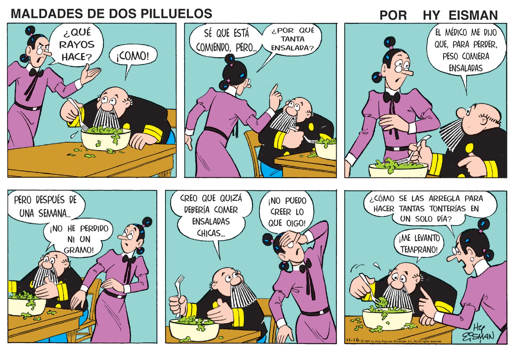 Publication OCR: MALDADES DE DOS PILLUELOS ¿QUÉ RAYOS HACE? ¡COMO! PERO DESPUÉS DE UNA SEMANA.... ¡NO HE PERDIDO NI UN GRAMO! A SÉ QUE ESTÁ COMIENDOPERO... ¿POR QUÉ TANTA ENSALADA? POR HY EISMAN EL MEDICO ME DIJO QUEPESO COMIERA ENSALADAS CREO QUE QUIZÁ DEBERÍA COMER ENSALADAS CHICAS... ¡NO PUEDO CREER LO QUE OIGO! ¿CÓMO SE LAS ARREGLA PARA HACER TANTAS TONTERÍAS EN UN SOLO DÍA? ¡ME LEVANTO TEMPRANO! 11-16 1997 by King Features SyndicateInc. World rights reserved. Hy EQSMAN MALDADES DE DOS PILLUELOS ¿ QUÉ RAYOS HACE ? ¡ COMO ! PERO DESPUÉS DE UNA SEMANA .... ¡ NO HE PERDIDO NI UN GRAMO ! A SÉ QUE ESTÁ COMIENDOPERO ... ¿ POR QUÉ TANTA ENSALADA ? POR HY EISMAN EL MEDICO ME DIJO QUEPARA PERDERPESO COMIERA ENSALADAS CREO QUE QUIZÁ DEBERÍA COMER ENSALADAS CHICAS ... ¡ NO PUEDO CREER LO QUE OIGO ! ¿ CÓMO SE LAS ARREGLA PARA HACER TANTAS TONTERÍAS EN UN SOLO DÍA ? ¡ ME LEVANTO TEMPRANO ! 11-16 1997 by King Features SyndicateInc. World rights reserved . Hy EQSMAN