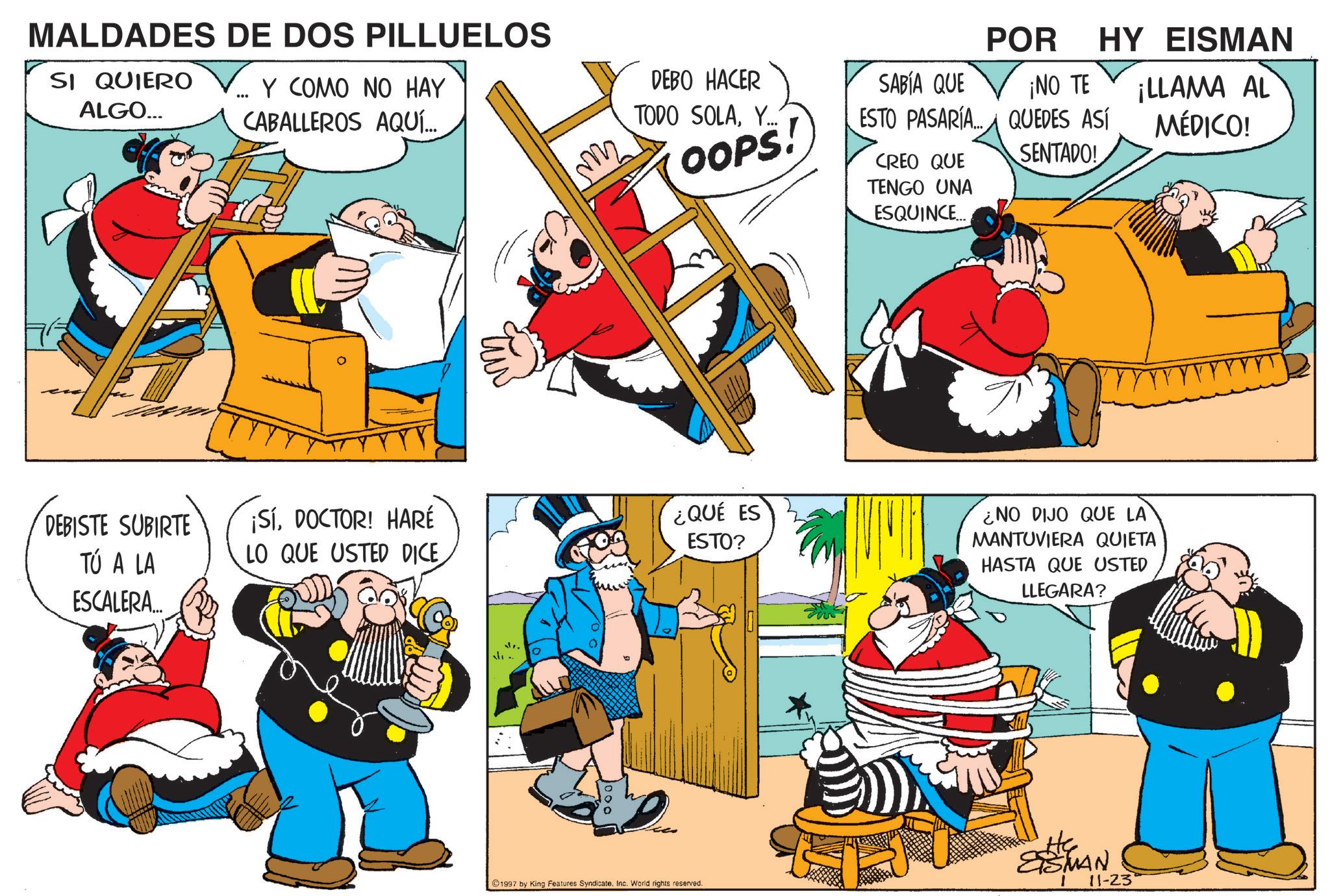 Publication OCR: MALDADES DE DOS PILLUELOS SI QUIERO ALGO... Y COMO NO HAY CABALLEROS AQUÍ... DEBISTE SUBIRTE TÚ A LA ESCALERA... ¡SÍDOCTOR! HARÉ LO QUE USTED DICE Im POR HY EISMAN DEBO HACER SABÍA QUE ¡NO TE TODO SOLAY... OOPS! ESTO PASARÍA...QUEDES ASÍ ¡LLAMA AL MÉDICO! CREO QUE SENTADO! ¿QUÉ ES ESTO? TENGO UNA ESQUINCE... ¿NO DIJO QUE LA MANTUVIERA QUIETA HASTA QUE USTED LLEGARA? ESMAN ©1997 by King Features SyndicateInc. World rights reserved. 11-23° MALDADES DE DOS PILLUELOS SI QUIERO ALGO ... Y COMO NO HAY CABALLEROS AQUÍ ... DEBISTE SUBIRTE TÚ A LA ESCALERA ... ¡ SÍDOCTOR ! HARÉ LO QUE USTED DICE Im POR HY EISMAN DEBO HACER SABÍA QUE ¡ NO TE TODO SOLAY ... OOPS ! ESTO PASARÍA ... QUEDES ASÍ ¡ LLAMA AL MÉDICO ! CREO QUE SENTADO ! ¿ QUÉ ES ESTO ? TENGO UNA ESQUINCE ... ¿ NO DIJO QUE LA MANTUVIERA QUIETA HASTA QUE USTED LLEGARA ? ESMAN © 1997 by King Features SyndicateInc. World rights reserved . 11-23 °