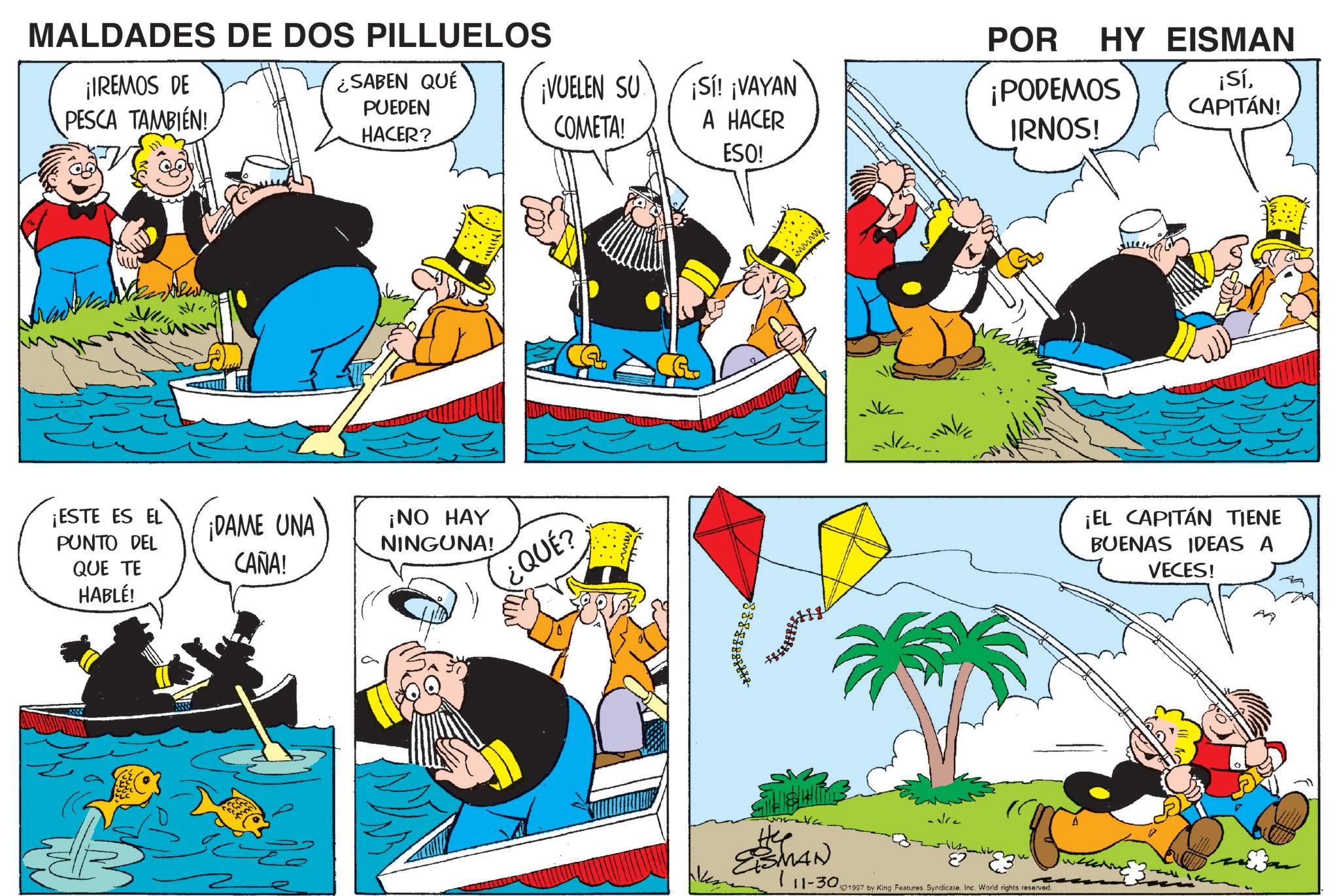 Animation OCR: MALDADES DE DOS PILLUELOS ¡IREMOS DE PESCA TAMBIÉN! ¡ESTE ES EL PUNTO DEL QUE TE HABLÉ! Wa ¿SABEN QUÉ PUEDEN HACER? ¡VUELEN SU COMETA! ¡Sí! ¡VAYAN A HACER ESO! ¡DAME UNA CAÑA! ¡NO HAY NINGUNA! ¿QUÉ? ESMAN POR HY EISMAN ¡PODEMOS IRNOS! ¡SíCAPITÁN! 111-30 1997 by King Features Syndicate. Inc. World rights reserved. ¡EL CAPITÁN TIENE BUENAS IDEAS A VECES! MALDADES DE DOS PILLUELOS ¡ IREMOS DE PESCA TAMBIÉN ! ¡ ESTE ES EL PUNTO DEL QUE TE HABLÉ ! Wa ¿ SABEN QUÉ PUEDEN HACER ? ¡ VUELEN SU COMETA ! ¡ Sí ! ¡ VAYAN A HACER ESO ! ¡ DAME UNA CAÑA ! ¡ NO HAY NINGUNA ! ¿ QUÉ ? ESMAN POR HY EISMAN ¡ PODEMOS IRNOS ! ¡ SíCAPITÁN ! 111-30 1997 by King Features Syndicate . Inc. World rights reserved . ¡ EL CAPITÁN TIENE BUENAS IDEAS A VECES !