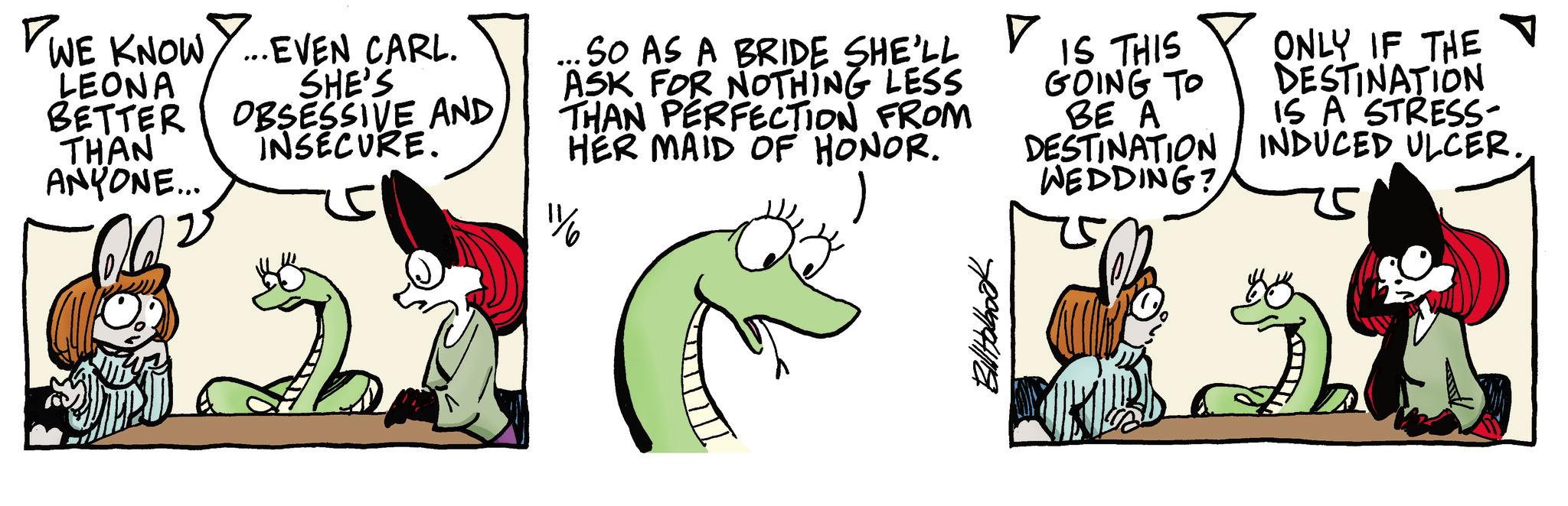 Comic book OCR: WE KNOW Y... EVEN CARL. LEONA BETTER THAN ANYONE... SHE'S OBSESSIVE AND INSECURE. SO AS A BRIDE SHE'LL ASK FOR NOTHING LESS THAN PERFECTION FROM HER MAID OF HONOR. 1½ ? IS THIS GOING TO BE A DESTINATION WEDDING? ONLY IF THE DESTINATION IS A STRESS- INDUCED ULCER. WE KNOW Y ... EVEN CARL . LEONA BETTER THAN ANYONE ... SHE'S OBSESSIVE AND INSECURE . SO AS A BRIDE SHE'LL ASK FOR NOTHING LESS THAN PERFECTION FROM HER MAID OF HONOR . 1½ ? IS THIS GOING TO BE A DESTINATION WEDDING ? ONLY IF THE DESTINATION IS A STRESS- INDUCED ULCER .