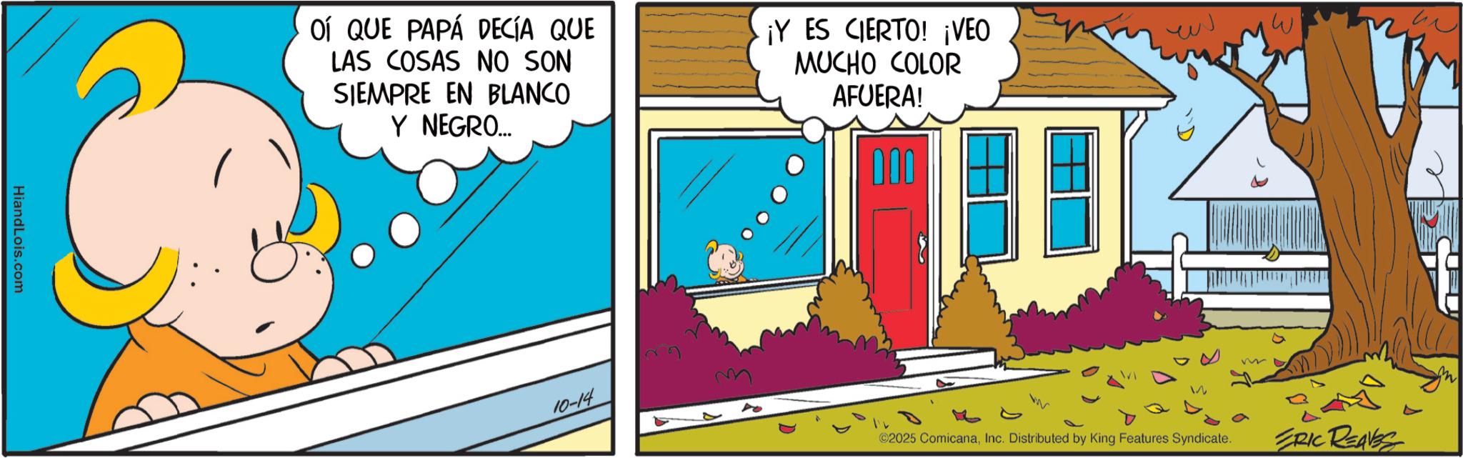 Pleased OCR: HiandLois.com OÍ QUE PAPÁ DECÍA QUE LAS COSAS NO SON SIEMPRE EN BLANCO Y NEGRO... ¡Y ES CIERTO! ¡VEO MUCHO COLOR AFUERA! 10-14 W ©2025 ComicanaInc. Distributed by King Features Syndicate. ERIC REAVES HiandLois.com OÍ QUE PAPÁ DECÍA QUE LAS COSAS NO SON SIEMPRE EN BLANCO Y NEGRO ... ¡ Y ES CIERTO ! ¡ VEO MUCHO COLOR AFUERA ! 10-14 W © 2025 ComicanaInc. Distributed by King Features Syndicate . ERIC REAVES