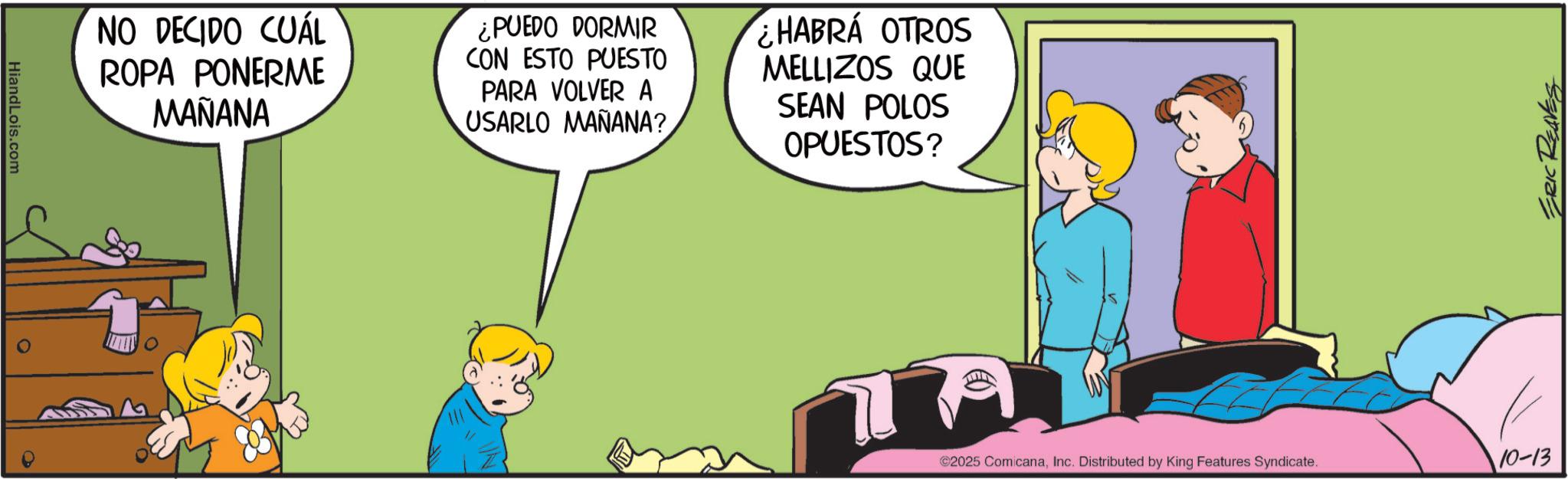 Happiness OCR: HiandLois.com NO DECIDO CUÁL ROPA PONERME MAÑANA ¿PUEDO DORMIR CON ESTO PUESTO PARA VOLVER A USARLO MAÑANA? ¿HABRÁ OTROS MELLIZOS QUE SEAN POLOS OPUESTOS? ???? ©2025 ComicanaInc. Distributed by King Features Syndicate. 10-13 ERIC REAVES HiandLois.com NO DECIDO CUÁL ROPA PONERME MAÑANA ¿ PUEDO DORMIR CON ESTO PUESTO PARA VOLVER A USARLO MAÑANA ? ¿ HABRÁ OTROS MELLIZOS QUE SEAN POLOS OPUESTOS ? ??? ? © 2025 ComicanaInc. Distributed by King Features Syndicate . 10-13 ERIC REAVES