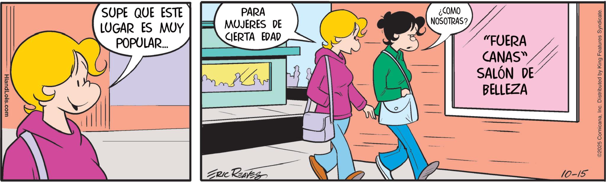 Comic book OCR: HiandLois.com SUPE QUE ESTE LUGAR ES MUY POPULAR... PARA MUJERES DE CIERTA EDAD ¿COMO NOSOTRAS? ERIC REAVES "FUERA CANAS" SALÓN DE BELLEZA 10-15 ©2025 ComicanaInc. Distributed by King Features Syndicate. HiandLois.com SUPE QUE ESTE LUGAR ES MUY POPULAR ... PARA MUJERES DE CIERTA EDAD ¿ COMO NOSOTRAS ? ERIC REAVES " FUERA CANAS " SALÓN DE BELLEZA 10-15 © 2025 ComicanaInc. Distributed by King Features Syndicate .