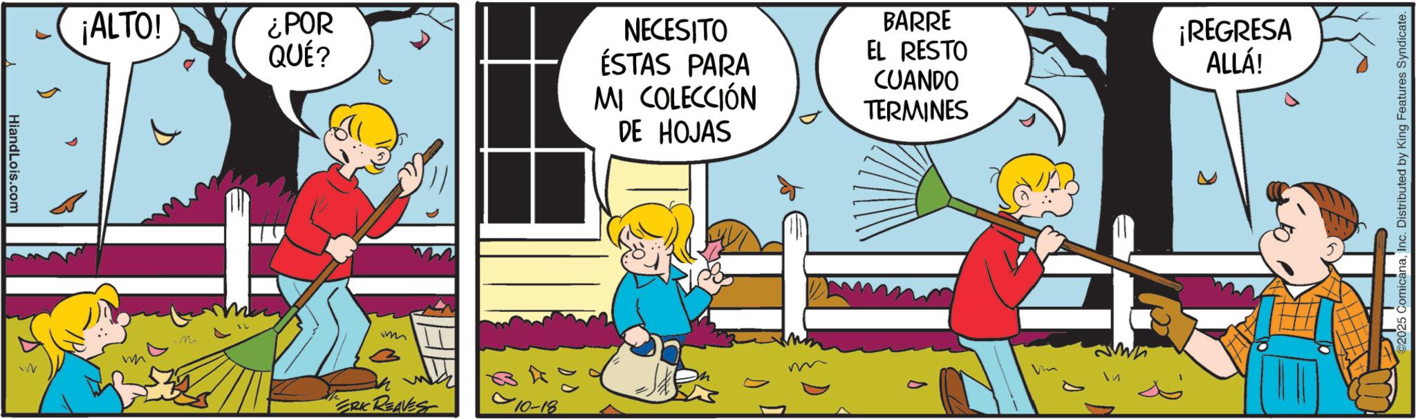 Child OCR: HiandLois.com ¡ALTO! ¿POR QUÉ? M 1522 ERIC REAVEST 010-18 NECESITO ÉSTAS PARA MI COLECCIÓN DE HOJAS BARRE EL RESTO CUANDO TERMINES ¡REGRESA ALLÁ! c. Distributed by King Features Syndicate. HiandLois.com ¡ ALTO ! ¿ POR QUÉ ? M 1522 ERIC REAVEST 010-18 NECESITO ÉSTAS PARA MI COLECCIÓN DE HOJAS BARRE EL RESTO CUANDO TERMINES ¡ REGRESA ALLÁ ! c . Distributed by King Features Syndicate .