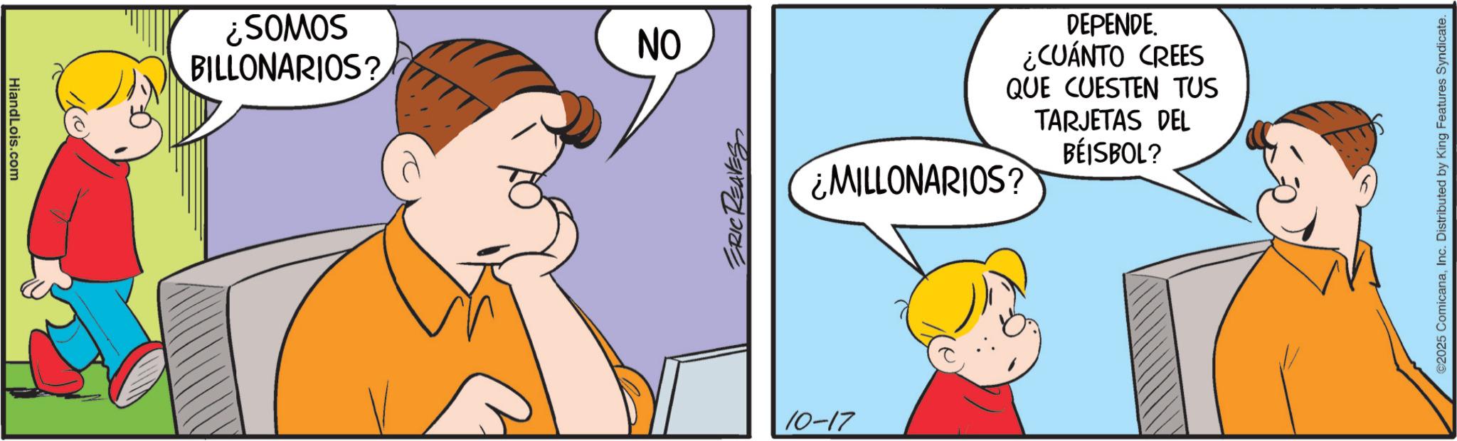 Sharing OCR: Hiand Lois.com ON BILLONARIOS? SOWOS? ERIC REAVES 10-17 ¿MILLONARIOS? DEPENDE. ¿CUÁNTO CREES QUE CUESTEN TUS TARJETAS DEL BÉISBOL? ©2025 ComicanaInc. Distributed by King Features Syndicate. Hiand Lois.com ON BILLONARIOS ? SOWOS ? ERIC REAVES 10-17 ¿ MILLONARIOS ? DEPENDE . ¿ CUÁNTO CREES QUE CUESTEN TUS TARJETAS DEL BÉISBOL ? © 2025 ComicanaInc. Distributed by King Features Syndicate .
