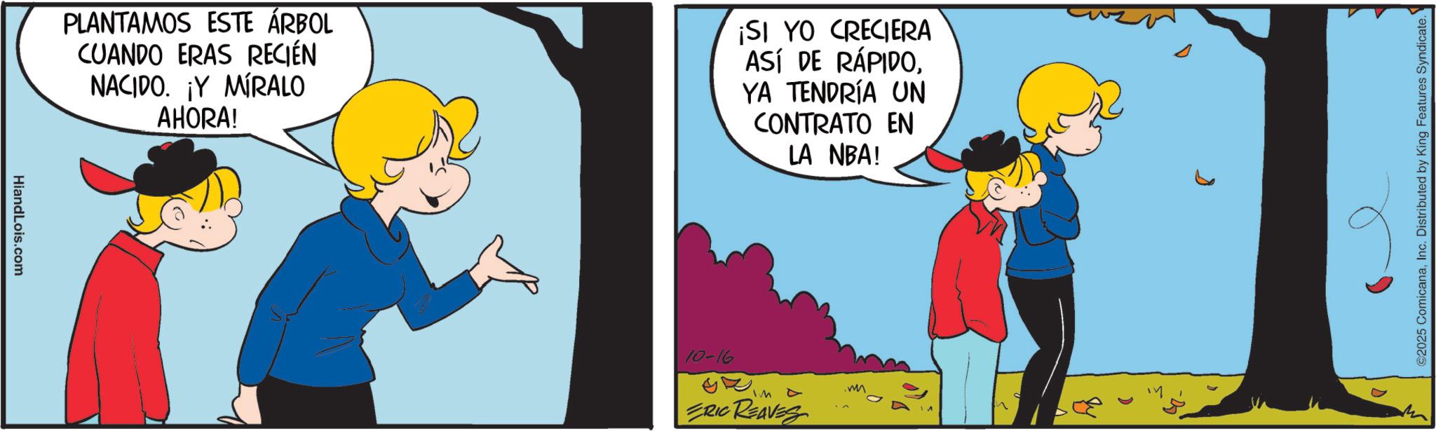 Happiness OCR: HiandLois.com PLANTAMOS ESTE ÁRBOL CUANDO ERAS RECIÉN NACIDO. ¡Y MÍRALO AHORA! ¡SI YO CRECIERA ASÍ DE RÁPIDOYA TENDRÍA UN CONTRATO EN LA NBA! 10-16 IM A ERIC REAVES 2025 ComicanaInc. Distributed by King Features Syndicate. HiandLois.com PLANTAMOS ESTE ÁRBOL CUANDO ERAS RECIÉN NACIDO . ¡ Y MÍRALO AHORA ! ¡ SI YO CRECIERA ASÍ DE RÁPIDOYA TENDRÍA UN CONTRATO EN LA NBA ! 10-16 IM A ERIC REAVES 2025 ComicanaInc. Distributed by King Features Syndicate .