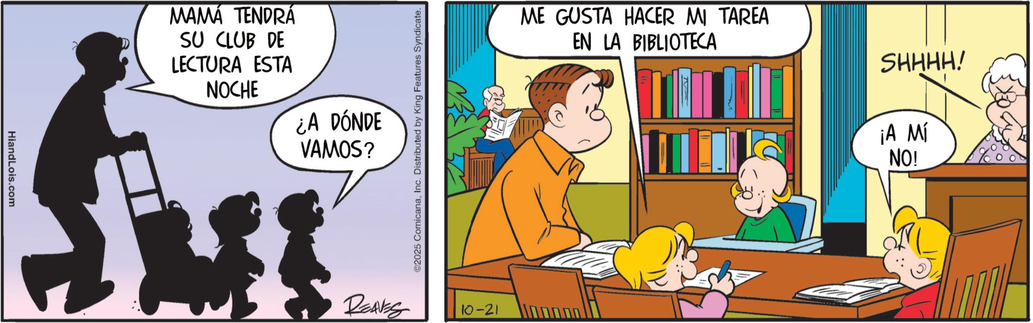 Conversation OCR: HiandLois.com MAMÁ TENDRÁ SU CLUB DE LECTURA ESTA NOCHE ¿A DÓNDE VAMOS? REAVES ©2025 ComicanaInc. Distributed by King Features Syndicate. 10-21 ME GUSTA HACER MI TAREA EN LA BIBLIOTECA SHHHH! ¡A MÍ NO! HiandLois.com MAMÁ TENDRÁ SU CLUB DE LECTURA ESTA NOCHE ¿ A DÓNDE VAMOS ? REAVES © 2025 ComicanaInc. Distributed by King Features Syndicate . 10-21 ME GUSTA HACER MI TAREA EN LA BIBLIOTECA SHHHH ! ¡ A MÍ NO !