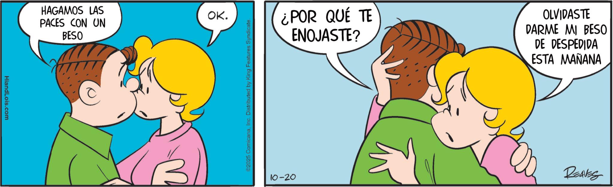 Animated cartoon OCR: HiandLois.com HAGAMOS LAS PACES CON UN BESO OK. M ¿POR QUÉ TE ENOJASTE? OLVIDASTE DARME MI BESO DE DESPEDIDA ESTA MAÑANA ©2025 ComicanaInc. Distributed by King Features Syndicate. 10-20 REAVES HiandLois.com HAGAMOS LAS PACES CON UN BESO OK . M ¿ POR QUÉ TE ENOJASTE ? OLVIDASTE DARME MI BESO DE DESPEDIDA ESTA MAÑANA © 2025 ComicanaInc. Distributed by King Features Syndicate . 10-20 REAVES