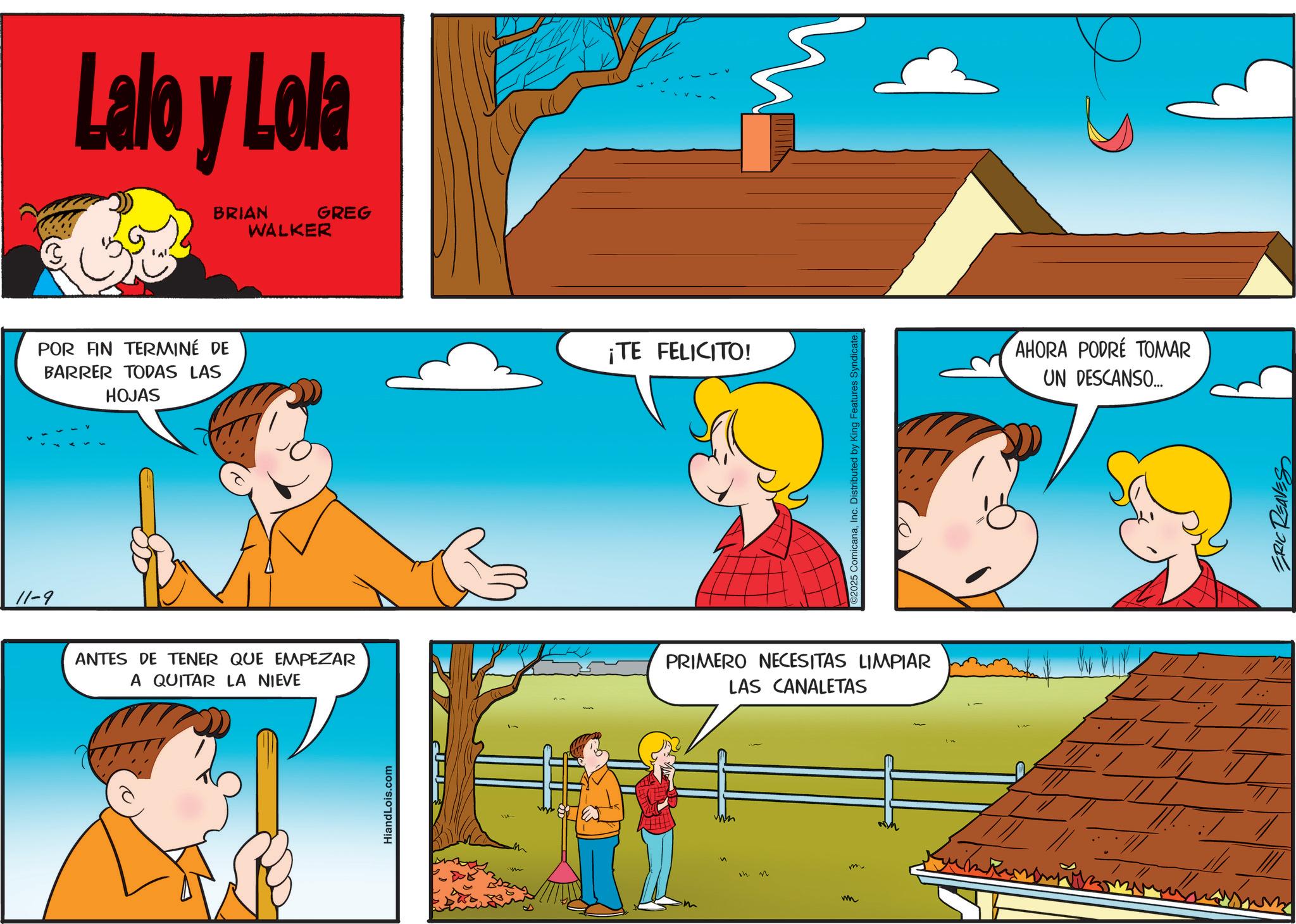 Sharing OCR: 11-9 Lalo y Lola BRIAN WALKER GREG POR FIN TERMINÉ DE BARRER TODAS LAS HOJAS ANTES DE TENER QUE EMPEZAR A QUITAR LA NIEVE HiandLois.com ¡TE FELICITO! ©2025 ComicanaInc. Distributed by King Features Syndicate. PRIMERO NECESITAS LIMPIAR LAS CANALETAS in n wh AHORA PODRÉ TOMAR UN DESCANSO.... ERIC REAVES 11-9 Lalo y Lola BRIAN WALKER GREG POR FIN TERMINÉ DE BARRER TODAS LAS HOJAS ANTES DE TENER QUE EMPEZAR A QUITAR LA NIEVE HiandLois.com ¡ TE FELICITO ! © 2025 ComicanaInc. Distributed by King Features Syndicate . PRIMERO NECESITAS LIMPIAR LAS CANALETAS in n wh AHORA PODRÉ TOMAR UN DESCANSO .... ERIC REAVES