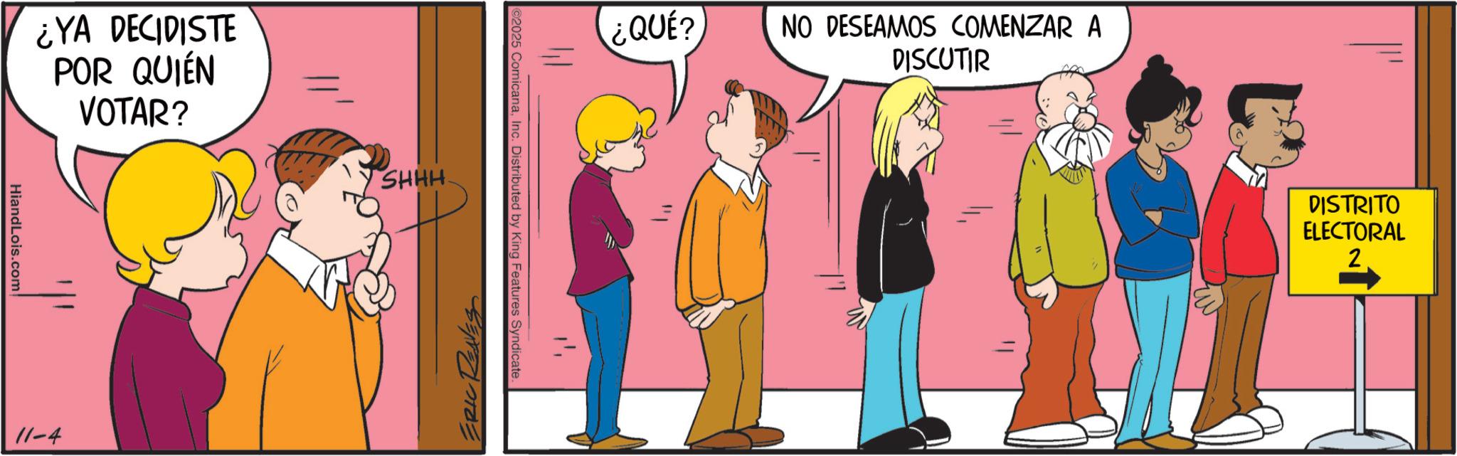 Graphics OCR: HiandLois.com ¿YA DECIDISTE POR QUIÉN VOTAR? 11-4 SHHH ERIC REAVES 2025 ComicanaInc. Distributed by King Features Syndicate. ??? ¿QUÉ? NO DESEAMOS COMENZAR A DISCUTIR DISTRITO ELECTORAL 2 HiandLois.com ¿ YA DECIDISTE POR QUIÉN VOTAR ? 11-4 SHHH ERIC REAVES 2025 ComicanaInc. Distributed by King Features Syndicate . ??? ¿ QUÉ ? NO DESEAMOS COMENZAR A DISCUTIR DISTRITO ELECTORAL 2