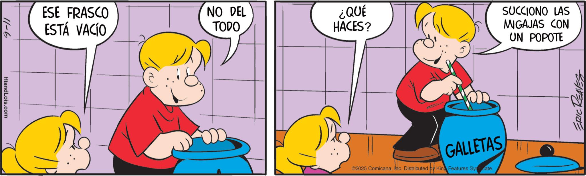 Fictional character OCR: HiandLois.com 9-11 ESE FRASCO ESTÁ VACÍO NO DEL TODO ¿QUÉ HACES? SUCCIONO LAS MIGAJAS CON UN POPOTE GALLETAS ©2025 ComicanaInc. Distributed by King Features Syrate. ERIC REAVES HiandLois.com 9-11 ESE FRASCO ESTÁ VACÍO NO DEL TODO ¿ QUÉ HACES ? SUCCIONO LAS MIGAJAS CON UN POPOTE GALLETAS © 2025 ComicanaInc. Distributed by King Features Syrate . ERIC REAVES