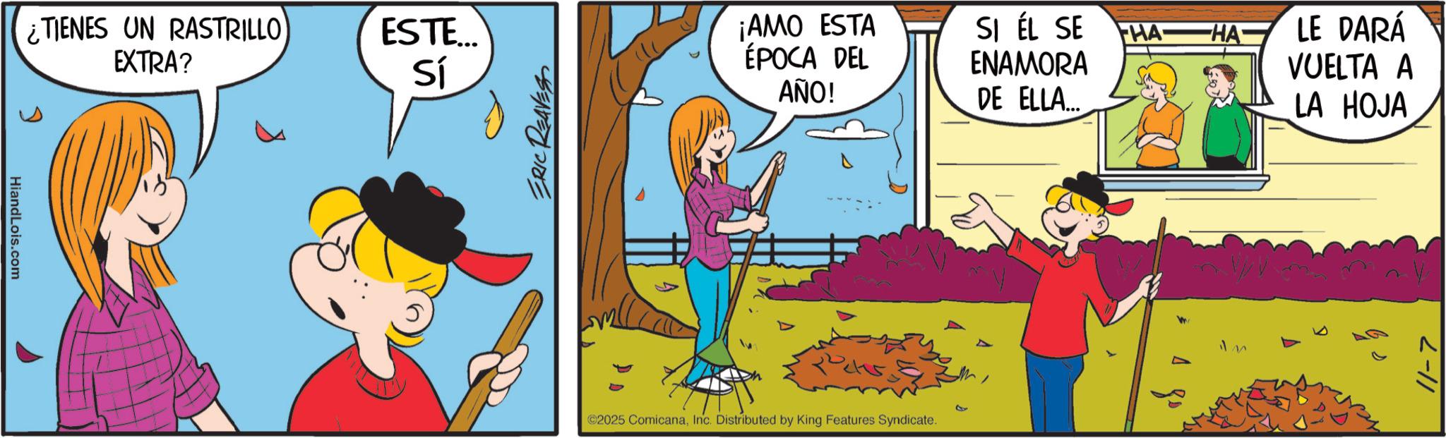 Comic book OCR: HiandLois.com ¿TIENES UN RASTRILLO EXTRA? ? ESTE... Sí ERIC REAVES ¡AMO ESTA ÉPOCA DEL AÑO! SI ÉL SE ENAMORA DE ELLA... FHA HA LE DARÁ VUELTA A LA HOJA 2025 ComicanaInc. Distributed by King Features Syndicate. 11-7 HiandLois.com ¿ TIENES UN RASTRILLO EXTRA ? ? ESTE ... Sí ERIC REAVES ¡ AMO ESTA ÉPOCA DEL AÑO ! SI ÉL SE ENAMORA DE ELLA ... FHA HA LE DARÁ VUELTA A LA HOJA 2025 ComicanaInc. Distributed by King Features Syndicate . 11-7