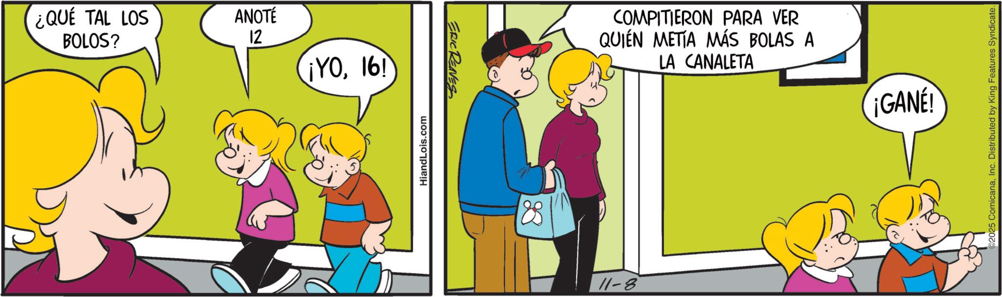 Animated cartoon OCR: ¿QUÉ TAL LOS BOLOS? ANOTÉ 12 ¡YO16! HiandLois.com ERIC REAVES 11-8 COMPITIERON PARA VER QUIÉN METÍA MÁS BOLAS A LA CANALETA ¡GANE! ©2025 ComicanaInc. Distributed by King Features Syndicate. ¿ QUÉ TAL LOS BOLOS ? ANOTÉ 12 ¡ YO16 ! HiandLois.com ERIC REAVES 11-8 COMPITIERON PARA VER QUIÉN METÍA MÁS BOLAS A LA CANALETA ¡ GANE ! © 2025 ComicanaInc. Distributed by King Features Syndicate .