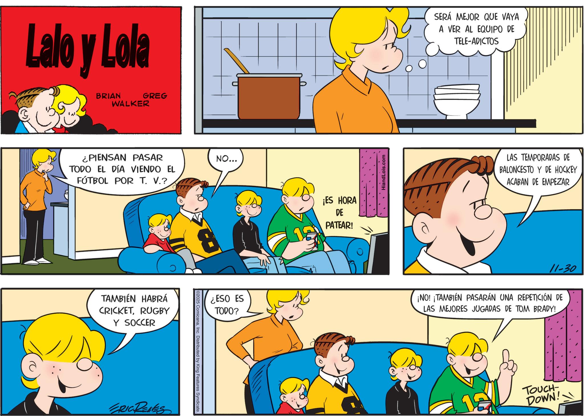 Happiness OCR: Lalo y Lola BRIAN WALKER GREG ¿PIENSAN PASAR NO... TODO EL DÍA VIENDO EL FÚTBOL POR T. V.? TAMBIÉN HABRÁ CRICKETRUGBY Y SOCCER ERIC REAES ©2025 ComicanaInc. Distributed by King Features Syndicate. ¿ESO ES TODO? ¡ES HORA DE PATEAR! HiandLois.com SERÁ MEJOR QUE VAYA A VER AL EQUIPO DE TELE-ADICTOS LAS TEMPORADAS DE BALONCESTO Y DE HOCKEY ACABAN DE EMPEZAR 11-30 ¡NO! ¡TAMBIÉN PASARÁN UNA REPETICIÓN DE LAS MEJORES JUGADAS DE TOM BRADY! 12 TOUCH- DOWN! Lalo y Lola BRIAN WALKER GREG ¿ PIENSAN PASAR NO ... TODO EL DÍA VIENDO EL FÚTBOL POR T. V. ? TAMBIÉN HABRÁ CRICKETRUGBY Y SOCCER ERIC REAES © 2025 ComicanaInc. Distributed by King Features Syndicate . ¿ ESO ES TODO ? ¡ ES HORA DE PATEAR ! HiandLois.com SERÁ MEJOR QUE VAYA A VER AL EQUIPO DE TELE - ADICTOS LAS TEMPORADAS DE BALONCESTO Y DE HOCKEY ACABAN DE EMPEZAR 11-30 ¡ NO ! ¡ TAMBIÉN PASARÁN UNA REPETICIÓN DE LAS MEJORES JUGADAS DE TOM BRADY ! 12 TOUCH- DOWN !