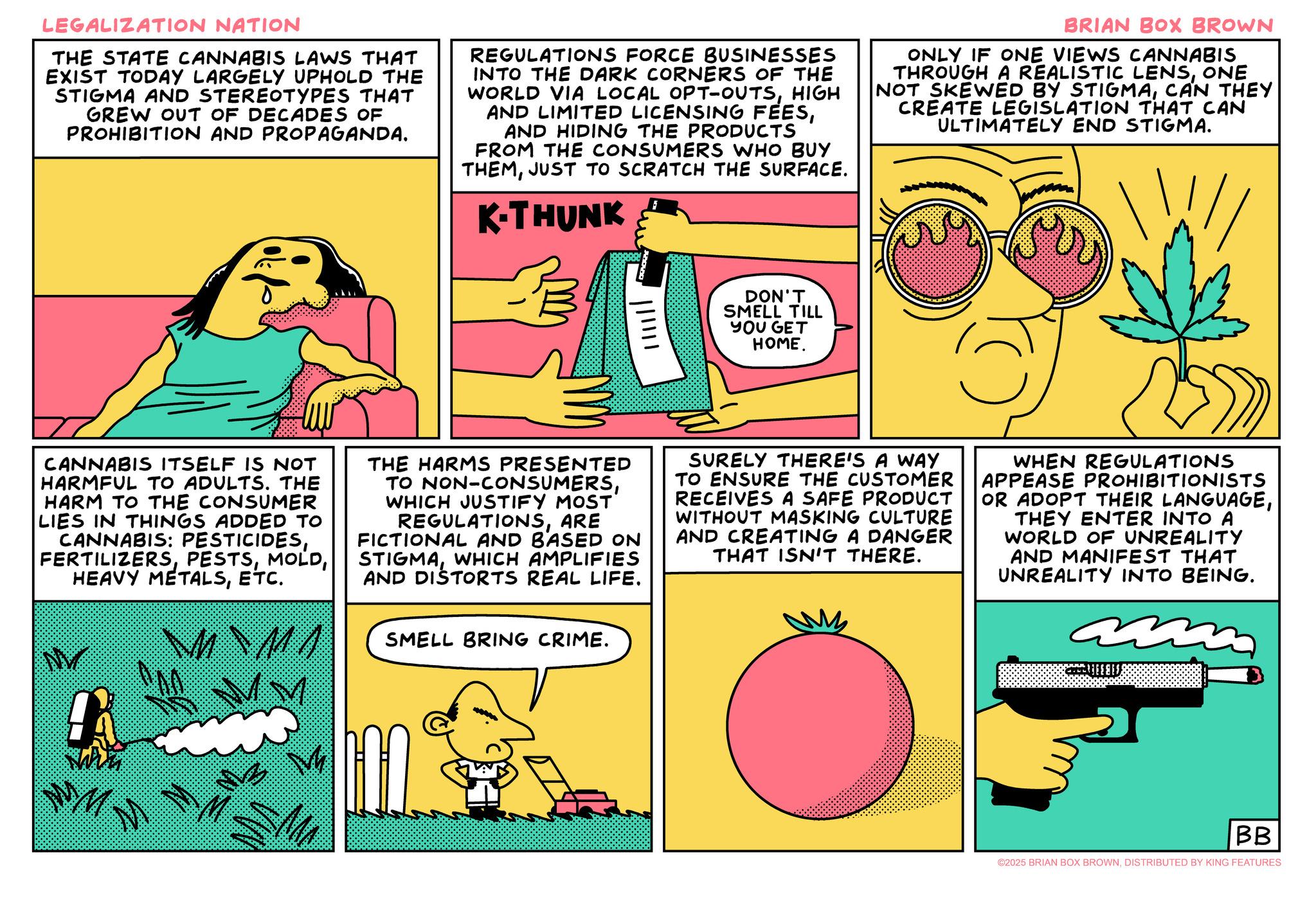 Animated cartoon OCR: LEGALIZATION NATION THE STATE CANNABIS LAWS THAT EXIST TODAY LARGELY UPHOLD THE STIGMA AND STEREOTYPES THAT GREW OUT OF DECADES OF PROHIBITION AND PROPAGANDA. REGULATIONS FORCE BUSINESSES INTO THE DARK CORNERS OF THE WORLD VIA LOCAL OPT-OUTSHIGH AND LIMITED LICENSING FEESAND HIDING THE PRODUCTS FROM THE CONSUMERS WHO BUY THEMJUST TO SCRATCH THE SURFACE. K-THUNK F BRIAN BOX BROWN ONLY IF ONE VIEWS CANNABIS THROUGH A REALISTIC LENSONE NOT SKEWED BY STIGMACAN THEY CREATE LEGISLATION THAT CAN ULTIMATELY END STIGMA. DON'T SMELL TILL YOU GET HOME. CANNABIS ITSELF IS NOT HARMFUL TO ADULTS. THE HARM TO THE CONSUMER LIES IN THINGS ADDED TO CANNABIS: PESTICIDESETC. M MA THE HARMS PRESENTED TO NON-CONSUMERSWHICH JUSTIFY MOST REGULATIONSARE FICTIONAL AND BASED ON STIGMAWHICH AMPLIFIES AND DISTORTS REAL LIFE. SMELL BRING CRIME. SURELY THERE'S A WAY TO ENSURE THE CUSTOMER RECEIVES A SAFE PRODUCT WITHOUT MASKING CULTURE AND CREATING A DANGER THAT ISN'T THERE. WHEN REGULATIONS APPEASE PROHIBITIONISTS OR ADOPT THEIR LANGUAGETHEY ENTER INTO A WORLD OF UNREALITY AND MANIFEST THAT UNREALITY INTO BEING. MMM BB ©2025 BRIAN BOX BROWNDISTRIBUTED BY KING FEATURES LEGALIZATION NATION THE STATE CANNABIS LAWS THAT EXIST TODAY LARGELY UPHOLD THE STIGMA AND STEREOTYPES THAT GREW OUT OF DECADES OF PROHIBITION AND PROPAGANDA . REGULATIONS FORCE BUSINESSES INTO THE DARK CORNERS OF THE WORLD VIA LOCAL OPT - OUTSHIGH AND LIMITED LICENSING FEESAND HIDING THE PRODUCTS FROM THE CONSUMERS WHO BUY THEMJUST TO SCRATCH THE SURFACE . K - THUNK F BRIAN BOX BROWN ONLY IF ONE VIEWS CANNABIS THROUGH A REALISTIC LENSONE NOT SKEWED BY STIGMACAN THEY CREATE LEGISLATION THAT CAN ULTIMATELY END STIGMA . DON'T SMELL TILL YOU GET HOME . CANNABIS ITSELF IS NOT HARMFUL TO ADULTS . THE HARM TO THE CONSUMER LIES IN THINGS ADDED TO CANNABIS : PESTICIDESHEAVY METALSETC. M MA THE HARMS PRESENTED TO NON - CONSUMERSWHICH JUSTIFY MOST REGULATIONSARE FICTIONAL AND BASED ON STIGMAWHICH AMPLIFIES AND DISTORTS REAL LIFE . SMELL BRING CRIME . SURELY THERE'S A WAY TO ENSURE THE CUSTOMER RECEIVES A SAFE PRODUCT WITHOUT MASKING CULTURE AND CREATING A DANGER THAT ISN'T THERE . WHEN REGULATIONS APPEASE PROHIBITIONISTS OR ADOPT THEIR LANGUAGETHEY ENTER INTO A WORLD OF UNREALITY AND MANIFEST THAT UNREALITY INTO BEING . MMM BB © 2025 BRIAN BOX BROWNDISTRIBUTED BY KING FEATURES