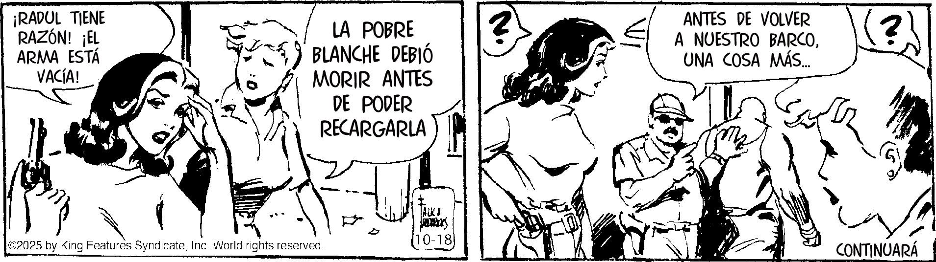 Fictional character OCR: ¡RADUL TIENE RAZÓN! ¡EL ARMA ESTÁ VACÍA! LA POBRE BLANCHE DEBIÓ MORIR ANTES DE PODER RECARGARLA ANTES DE VOLVER A NUESTRO BARCOUNA COSA MÁS... ? AUKI 2025 by King Features SyndicateInc. World rights reserved. (10-18 CONTINUARÁ ¡ RADUL TIENE RAZÓN ! ¡ EL ARMA ESTÁ VACÍA ! LA POBRE BLANCHE DEBIÓ MORIR ANTES DE PODER RECARGARLA ANTES DE VOLVER A NUESTRO BARCOUNA COSA MÁS ... ? AUKI 2025 by King Features SyndicateInc. World rights reserved . ( 10-18 CONTINUARÁ