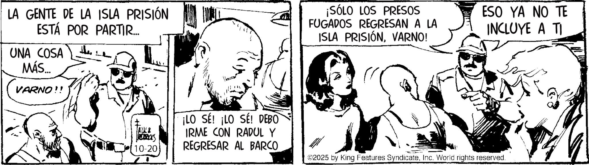 Publication OCR: LA GENTE DE LA ISLA PRISIÓN ESTÁ POR PARTIR... UNA COSA MÁS... VARNO!! the TALLE 10-20 ¡LO SE! ¡LO SE! DEBO IRME CON RADUL Y REGRESAR AL BARCO ¡SÓLO LOS PRESOS FUGADOS REGRESAN A LA ISLA PRISIÓNVARNO! ## ESO YA NO TE INCLUYE A TI ©2025 by King Features SyndicateInc. World rights reserved. LA GENTE DE LA ISLA PRISIÓN ESTÁ POR PARTIR ... UNA COSA MÁS ... VARNO !! the TALLE 10-20 ¡ LO SE ! ¡ LO SE ! DEBO IRME CON RADUL Y REGRESAR AL BARCO ¡ SÓLO LOS PRESOS FUGADOS REGRESAN A LA ISLA PRISIÓNVARNO ! ## ESO YA NO TE INCLUYE A TI © 2025 by King Features SyndicateInc. World rights reserved .