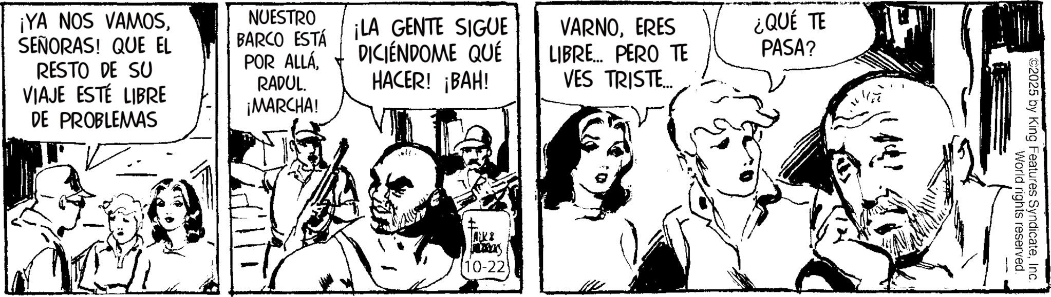 Publication OCR: ¡YA NOS VAMOSSEÑORAS! QUE EL RESTO DE SU VIAJE ESTE LIBRE DE PROBLEMAS NUESTRO BARCO ESTÁ POR ALLÁRADUL. ¡MARCHA! ¡LA GENTE SIGUE DICIENDOME QUÉ HACER! ¡BAH! VARNOERES LIBRE... PERO TE VES TRISTE... ¿QUÉ TE PASA? AKI Jay 10-22 World rights reserved. 2025 by King Features SyndicateInc. ¡ YA NOS VAMOSSEÑORAS ! QUE EL RESTO DE SU VIAJE ESTE LIBRE DE PROBLEMAS NUESTRO BARCO ESTÁ POR ALLÁRADUL . ¡ MARCHA ! ¡ LA GENTE SIGUE DICIENDOME QUÉ HACER ! ¡ BAH ! VARNOERES LIBRE ... PERO TE VES TRISTE ... ¿ QUÉ TE PASA ? AKI Jay 10-22 World rights reserved . 2025 by King Features Syndicate