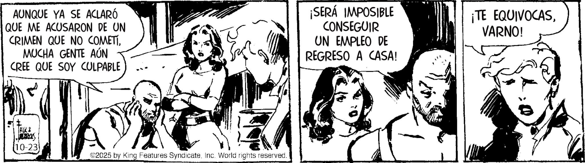 Publication OCR: AUNQUE YA SE ACLARÓ QUE ME ACUSARON DE UN CRIMEN QUE NO COMETIMUCHA GENTE AÚN CREE QUE SOY CULPABLE ¡SERÁ IMPOSIBLE CONSEGUIR UN EMPLEO DE REGRESO A CASA! ¡TE EQUIVOCASVARNO! ALK & [10-23) ©2025 by King Features SyndicateInc. World rights reserved. AUNQUE YA SE ACLARÓ QUE ME ACUSARON DE UN CRIMEN QUE NO COMETIMUCHA GENTE AÚN CREE QUE SOY CULPABLE ¡ SERÁ IMPOSIBLE CONSEGUIR UN EMPLEO DE REGRESO A CASA ! ¡ TE EQUIVOCASVARNO ! ALK & [ 10-23 ) © 2025 by King Features SyndicateInc. World rights reserved .
