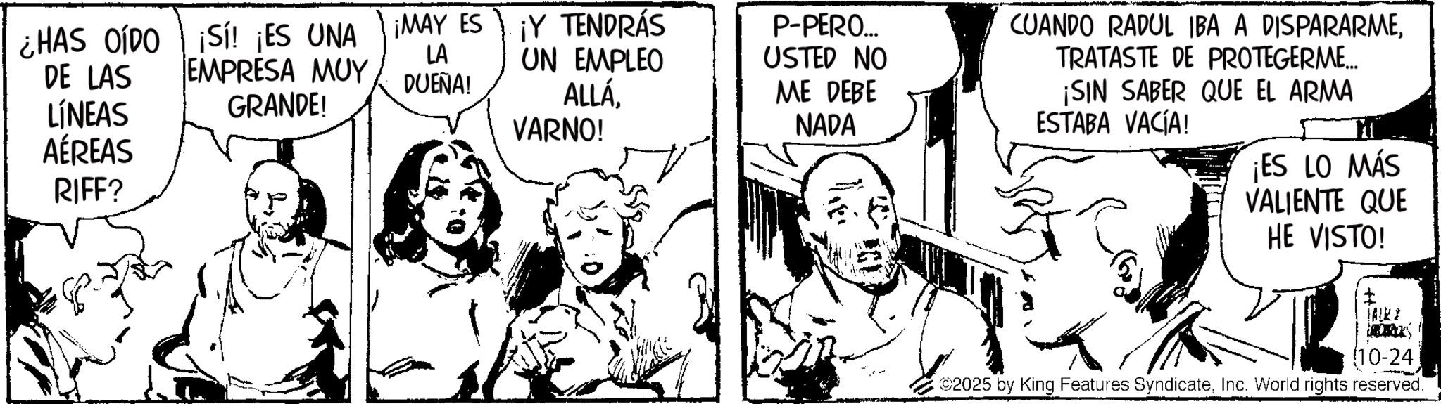 Publication OCR: ¿HAS OÍDO DE LAS LÍNEAS AÉREAS RIFF? ¡Sí! ¡ES UNA EMPRESA MUY GRANDE! ¡MAY ES ¡MAY ES LA DUEÑA! Y TENDRÁS UN EMPLEO ALLÁVARNO! P-PERO... USTED NO ME DEBE NADA CUANDO RADUL IBA A DISPARARMETRATASTE DE PROTEGERME... ¡SIN SABER QUE EL ARMA ESTABA VACÍA! ¡ES LO MÁS VALIENTE QUE HE VISTO! t TALKI (10-24 2025 by King Features SyndicateInc. World rights reserved. ¿ HAS OÍDO DE LAS LÍNEAS AÉREAS RIFF ? ¡ Sí ! ¡ ES UNA EMPRESA MUY GRANDE ! ¡ MAY ES ¡ MAY ES LA DUEÑA ! Y TENDRÁS UN EMPLEO ALLÁVARNO ! P - PERO ... USTED NO ME DEBE NADA CUANDO RADUL IBA A DISPARARMETRATASTE DE PROTEGERME ... ¡ SIN SABER QUE EL ARMA ESTABA VACÍA ! ¡ ES LO MÁS VALIENTE QUE HE VISTO ! t TALKI ( 10-24 2025 by King Features SyndicateInc. World rights reserved .