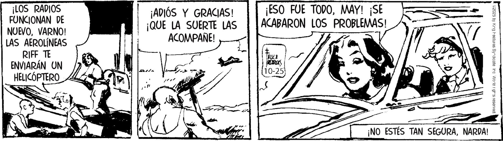Fictional character OCR: ¡LOS RADIOS FUNCIONAN DE NUEVOVARNO! LAS AEROLÍNEAS RIFF TE ENVIARÁN UN HELICÓPTERO ¡ADIÓS Y GRACIAS! ¡QUE LA SUERTE LAS ACOMPAÑE! ¡ESO FUE TODOMAY! ¡SE ACABARON LOS PROBLEMAS! REDERICKS 10-251 2025 by King Features Syndicate Irc Worlc rghts reserved. ¡NO ESTÉS TAN SEGURANARDA! ¡ LOS RADIOS FUNCIONAN DE NUEVOVARNO ! LAS AEROLÍNEAS RIFF TE ENVIARÁN UN HELICÓPTERO ¡ ADIÓS Y GRACIAS ! ¡ QUE LA SUERTE LAS ACOMPAÑE ! ¡ ESO FUE TODOMAY ! ¡ SE ACABARON LOS PROBLEMAS ! REDERICKS 10-251 2025 by King Features Syndicate Irc Worlc rghts reserved . ¡ NO ESTÉS TAN SEGURANARDA !