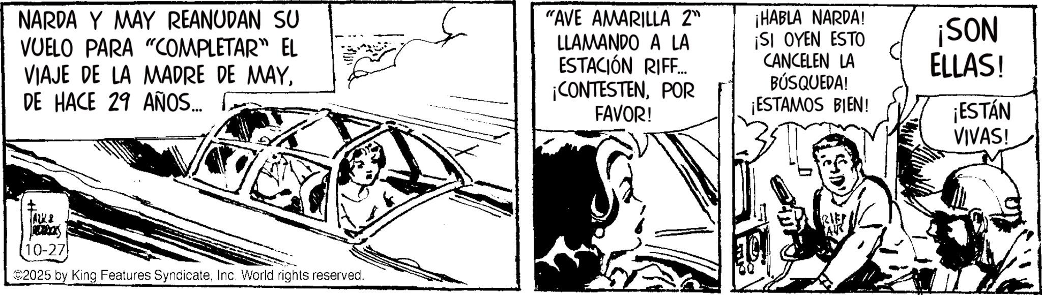 Comic book OCR: NARDA Y MAY REANUDAN SU VUELO PARA "COMPLETAR" EL VIAJE DE LA MADRE DE MAYDE HACE 29 AÑOS... "AVE AMARILLA 2" LLAMANDO A LA ESTACIÓN RIFF... ¡CONTESTENPOR FAVOR! ¡HABLA NARDA! ¡SI OYEN ESTO CANCELEN LA BÚSQUEDA! ¡ESTAMOS BIEN! [10-27) 2025 by King Features SyndicateInc. World rights reserved. RIEF ¡SON ELLAS! ¡ESTÁN VIVAS! NARDA Y MAY REANUDAN SU VUELO PARA " COMPLETAR " EL VIAJE DE LA MADRE DE MAYDE HACE 29 AÑOS ... " AVE AMARILLA 2 " LLAMANDO A LA ESTACIÓN RIFF ... ¡ CONTESTENPOR FAVOR ! ¡ HABLA NARDA ! ¡ SI OYEN ESTO CANCELEN LA BÚSQUEDA ! ¡ ESTAMOS BIEN ! [ 10-27 ) 2025 by King Features SyndicateInc. World rights reserved . RIEF ¡ SON ELLAS ! ¡ ESTÁN VIVAS !