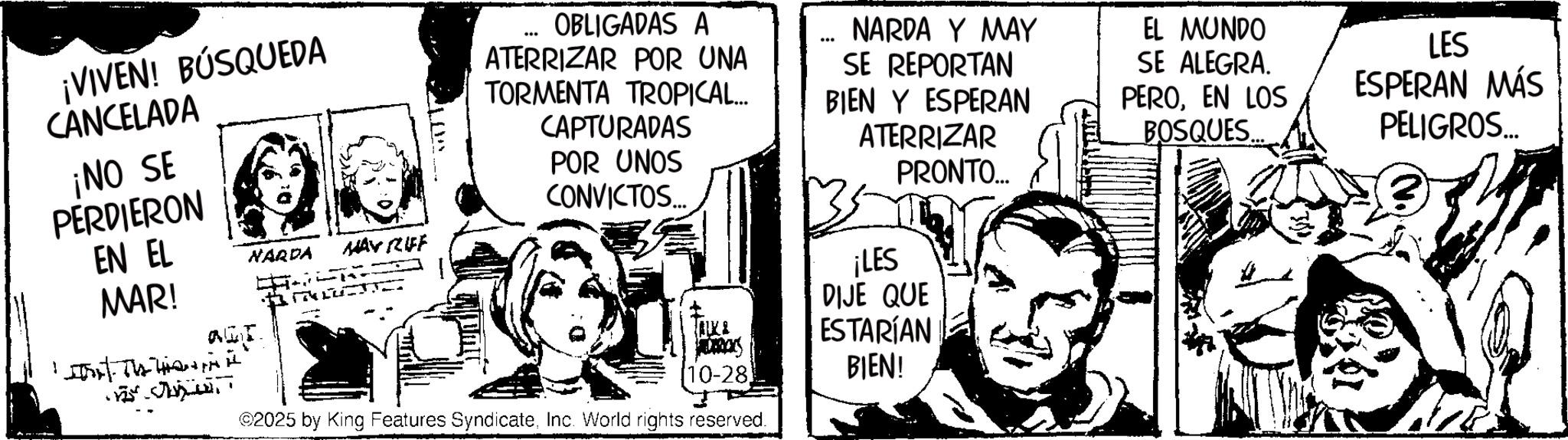 Fictional character OCR: ¡VIVEN! BÚSQUEDA CANCELADA ¡NO SE PERDIERON EN EL NARDA WAY RIFF OBLIGADAS A ATERRIZAR POR UNA TORMENTA TROPICAL... CAPTURADAS POR UNOS CONVICTOS... *** NARDA Y MAY SE REPORTAN BIEN Y ESPERAN ATERRIZAR PRONTO.... EL MUNDO SE ALEGRA. PEROEN LOS BOSQUES. LES ESPERAN MÁS PELIGROS... MAR! ????? Thank ¡LES TALK & JADARCKS DIJE QUE ESTARÍAN 10-28 BIEN! 2025 by King Features SyndicateInc. World rights reserved. ¡ VIVEN ! BÚSQUEDA CANCELADA ¡ NO SE PERDIERON EN EL NARDA WAY RIFF OBLIGADAS A ATERRIZAR POR UNA TORMENTA TROPICAL ... CAPTURADAS POR UNOS CONVICTOS ... *** NARDA Y MAY SE REPORTAN BIEN Y ESPERAN ATERRIZAR PRONTO .... EL MUNDO SE ALEGRA . PEROEN LOS BOSQUES . LES ESPERAN MÁS PELIGROS ... MAR ! ????? Thank ¡ LES TALK & JADARCKS DIJE QUE ESTARÍAN 10-28 BIEN ! 2025 by King Features SyndicateInc. World rights reserved .