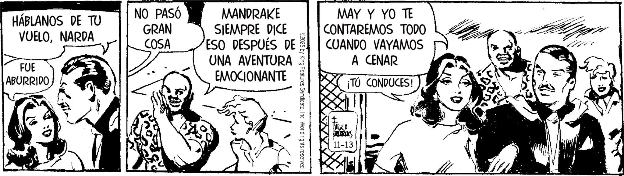 Fictional character OCR: HÁBLANOS DE TU NO PASÓ GRAN VUELONARDA COSA FUE ABURRIDO MANDRAKE SIEMPRE DICE ESO DESPUÉS DE UNA AVENTURA EMOCIONANTE MAY Y YO TE CONTAREMOS TODO CUANDO VAYAMOS A CENAR ¡TÚ CONDUCES! $2025 by King Features SyrdicateInc Word rights reserved. S 11-13 HÁBLANOS DE TU NO PASÓ GRAN VUELONARDA COSA FUE ABURRIDO MANDRAKE SIEMPRE DICE ESO DESPUÉS DE UNA AVENTURA EMOCIONANTE MAY Y YO TE CONTAREMOS TODO CUANDO VAYAMOS A CENAR ¡ TÚ CONDUCES ! $ 2025 by King Features SyrdicateInc Word rights reserved . S 11-13