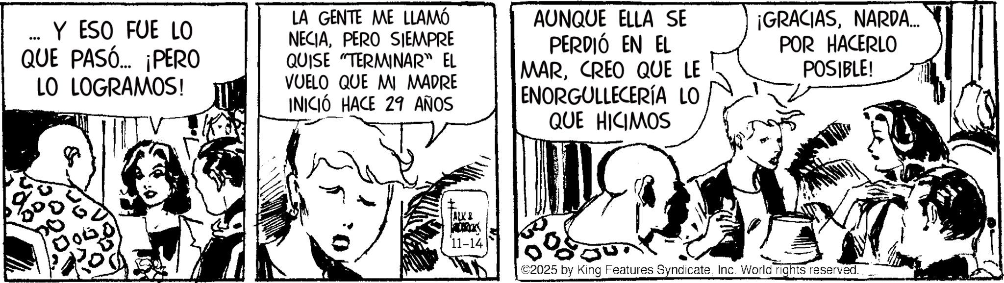 Fictional character OCR: ... Y ESO FUE LO QUE PASÓ... ¡PERO LO LOGRAMOS! LA GENTE ME LLAMÓ NECIAPERO SIEMPRE QUISE "TERMINAR" EL VUELO QUE MI MADRE INICIÓ HACE 29 AÑOS AUNQUE ELLA SE PERDIÓ EN EL MARCREO QUE LE ENORGULLECERÍA LO QUE HICIMOS ¡GRACIASNARDA... POR HACERLO POSIBLE! ALK & 11-14 ©2025 by King Features SyndicateInc. World rights reserved. ... Y ESO FUE LO QUE PASÓ ... ¡ PERO LO LOGRAMOS ! LA GENTE ME LLAMÓ NECIAPERO SIEMPRE QUISE " TERMINAR " EL VUELO QUE MI MADRE INICIÓ HACE 29 AÑOS AUNQUE ELLA SE PERDIÓ EN EL MARCREO QUE LE ENORGULLECERÍA LO QUE HICIMOS ¡ GRACIASNARDA ... POR HACERLO POSIBLE ! ALK & 11-14 © 2025 by King Features SyndicateInc. World rights reserved .