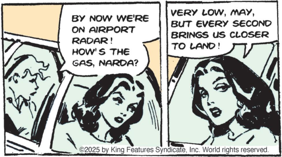 Fictional character OCR: BY NOW WE'RE ON AIRPORT RADAR! HOW'S THE VERY LOWBUT EVERY SECOND BRINGS US CLOSER TO LAND! GASNARDA? ©2025 by King Features SyndicateInc. World rights reserved. BY NOW WE'RE ON AIRPORT RADAR ! HOW'S THE VERY LOWBUT EVERY SECOND BRINGS US CLOSER TO LAND ! GASNARDA ? © 2025 by King Features SyndicateInc. World rights reserved .