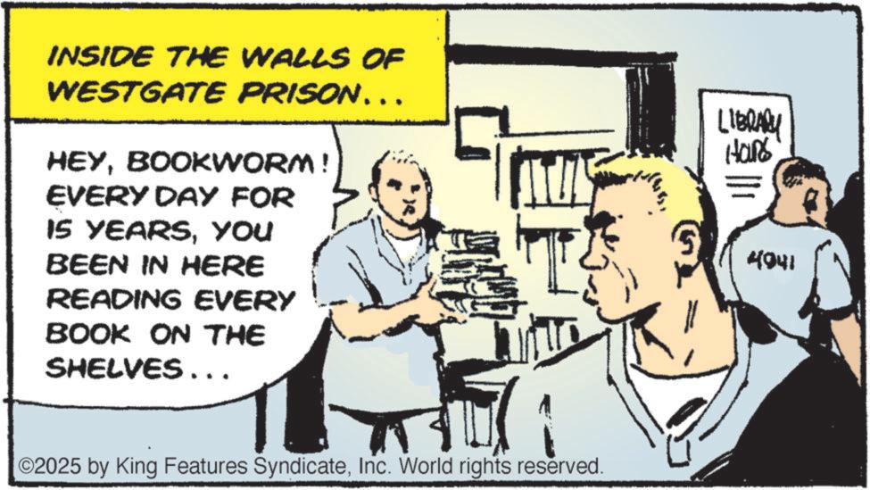 Fiction OCR: INSIDE THE WALLS OF WESTGATE PRISON... HEYBOOKWORM! EVERY DAY FOR IS YEARSYou BEEN IN HERE READING EVERY BOOK ON THE SHELVES ….. ©2025 by King Features SyndicateInc. World rights reserved. LIBRARY Hans 4041 INSIDE THE WALLS OF WESTGATE PRISON ... HEYBOOKWORM ! EVERY DAY FOR IS YEARSYou BEEN IN HERE READING EVERY BOOK ON THE SHELVES … .. © 2025 by King Features SyndicateInc. World rights reserved . LIBRARY Hans 4041