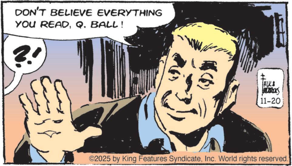 Animated cartoon OCR: DON'T BELIEVE EVERYTHING YOU READQ. BALL! ?' ALK ROCKS 11-20 ©2025 by King Features SyndicateInc. World rights reserved. DON'T BELIEVE EVERYTHING YOU READQ. BALL ! ? ' ALK ROCKS 11-20 © 2025 by King Features SyndicateInc. World rights reserved .